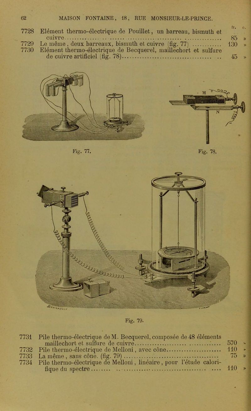 7728 Elément thermo-électrique de Pouillet, un barreau, bismuth et cuivre .. 85 » 7729 Le même, deux barreaux, bismuth et cuivre (fig. 77) 130 » 7730 Elément thermo-électrique de Becquerel, maillechort et sulfure de cuivre artificiel (fig. 78) 45 » Fig. 77. Fig. 78. Fig. 79. 7731 Pile thermo-électrique deM. Becquerel, composée de 48 éléments maillechort et sulfure de cuivre — 570 * 7732 Pile thermo-électrique de Melloni, avec cône 110 » 7733 La même, sans cône. (fig. 79) 75 » 7734 Pile thermo-électrique de Melloni, linéaire , pour l’étude calori- fique du spectre 110 »
