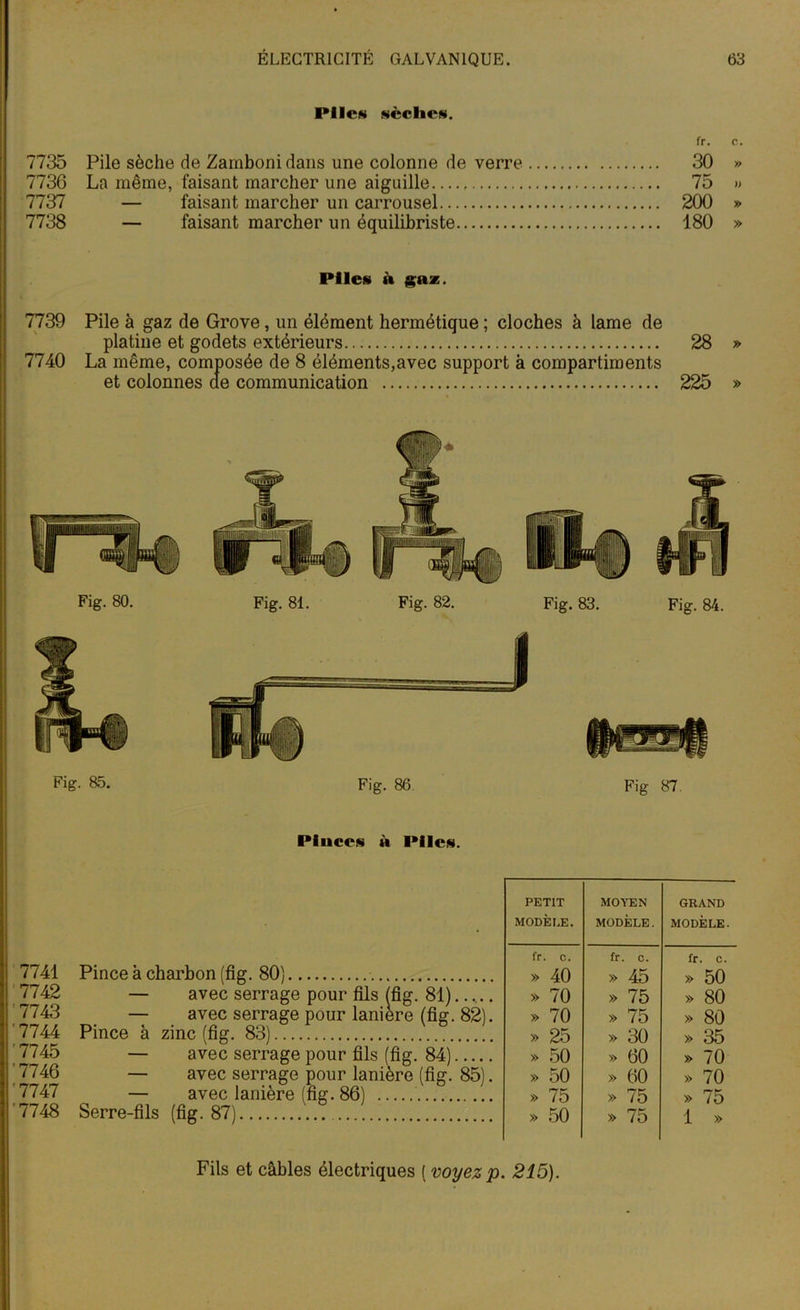 Pile» scellés. fr. c. 7735 Pile sèche de Zamboni dans une colonne de verre 30 » 7736 La même, faisant marcher une aiguille 75 » 7737 — faisant marcher un carrousel 200 » 7738 — faisant marcher un équilibriste 180 » Piles à gaz. 7739 Pile à gaz de Grove, un élément hermétique ; cloches à lame de platine et godets extérieurs 28 » 7740 La même, composée de 8 éléments,avec support à compartiments et colonnes de communication 225 » Fig. 80. Fig. 81. Fig. 82. Fig. 83. Fig. 84. Fig. 85. Fig. 86 Fig 87. Pluccs à Piles. i 7741 7742 7743 '7744 '7745 '7746 '7747 '7748 Pince à charbon (fig. 80) — avec serrage pour fils (fig. 81)..... — avec serrage pour lanière (fig. 82). Pince à zinc (fig. 83) — avec serrage pour fils (fig. 84) — avec serrage pour lanière (fig. 85). — avec lanière (fig. 86) Serre-fils (fig. 87) PETIT MODÈLE. MOYEN MODÈLE. GRAND MODÈLE. fr. c. fr. c. fr. C. » 40 » 45 » 50 » 70 » 75 » 80 » 70 » 75 » 80 » 25 » 30 » 35 » 50 » 60 » 70 » 50 » 60 » 70 » 75 » 75 » 75 » 50 » 75 1 » Fils et câbles électriques ( voyez p. 215).