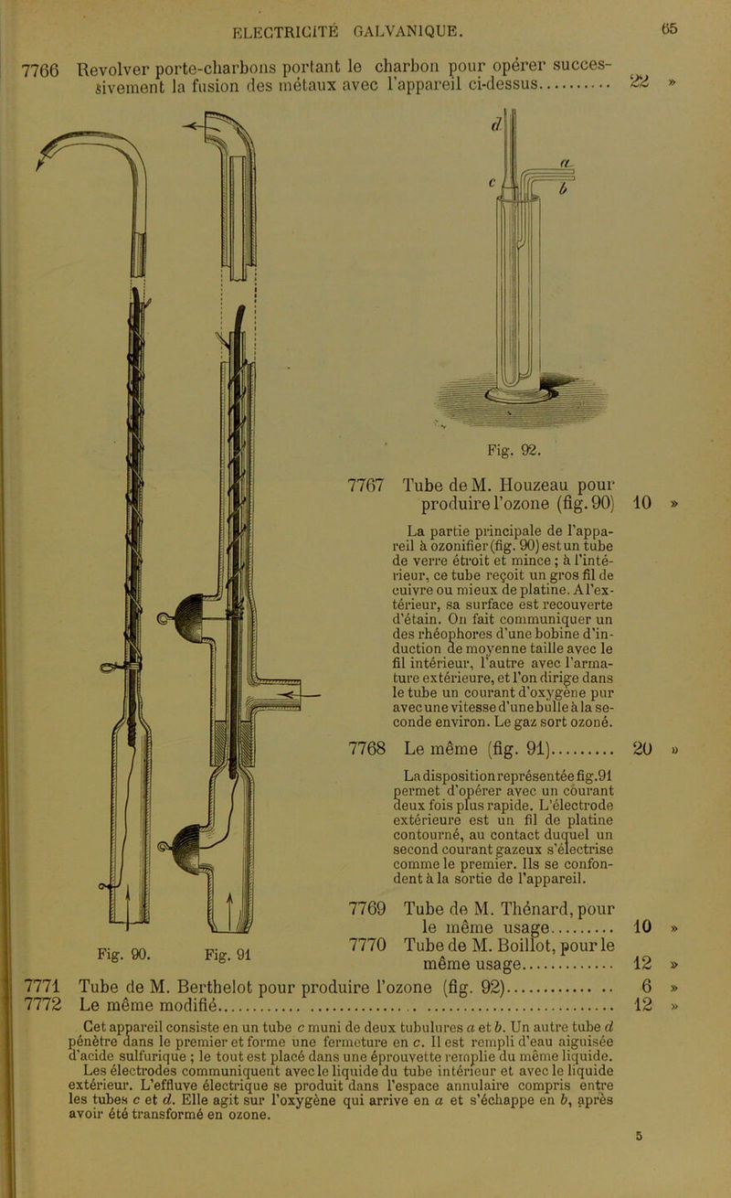7766 Revolver porte-charbons portant le charbon pour opérer succes- sivement la fusion des métaux avec l’appareil ci-dessus 7767 Tube de M. Houzeau pour produire l’ozone (fig. 90) La partie principale de l’appa- reil à ozonifier(fig. 90) est un tube de verre étroit et mince ; à l’inté- rieur, ce tube reçoit un gros fil de cuivre ou mieux de platine. Al’ex- térieur, sa surface est recouverte d’étain. On fait communiquer un des rhéophores d’une bobine d’in- duction de moyenne taille avec le fil intérieur, l’autre avec l’arma- ture extérieure, et l’on dirige dans le tube un courant d’oxygène pur avec une vitesse d’une bulle àla se- conde environ. Le gaz sort ozoné. 7768 Le même (fig. 91) La disposition représentée fig.91 Sermet d’opérer avec un courant eux fois plus rapide. L’électrode extérieure est un fil de platine contourné, au contact duquel un second courant gazeux s’électrise comme le premier. Ils se confon- dent à la sortie de l’appareil. 7769 Tube de M. Thénard, pour le même usage 7770 Tube de M. Boillot, pour le même usage 7771 Tube de M. Berthelot pour produire l’ozone (fig. 92) 7772 Le même modifié Cet appareil consiste en un tube c muni de deux tubulures a et b. Un autre tube d pénètre dans le premier et forme une fermeture en c. Il est rempli d’eau aiguisée d’acide sulfurique ; le tout est placé dans une éprouvette remplie du même liquide. Le: ” ' 1 ’ ‘ ’ ’ ’ ’ extér les avoir été transformé en ozone. Fig. 90. Fig. 91 22 » 10 » 20 » 1Ü » 12 » 6 » 12 » 5
