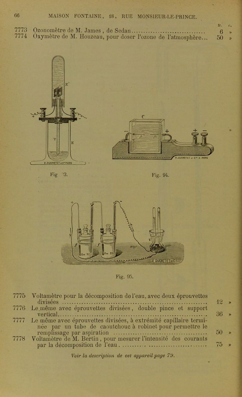 fr. 7773 Ozonomètre de M. James , de Sedan 6 7774 Oxymètre de M. Houzeau, pour doser l’ozone de l’atmosphère... 50 Fig. 94. 7775 Voltamètre pour la décomposition de l’eau, avec deux éprouvettes divisées 12 7776 Le.même avec éprouvettes divisées, double pince et support vertical 36 7777 Le même avec éprouvettes divisées, à extrémité capillaire termi- née par un tube de caoutchouc à robinet pour permettre le remplissage par aspiration 50 7778 Voltamètre de M. Bertin , pour mesurer l’intensité des courants par la décomposition de l’eau 75 Voir la description de cet appareil page T'J.