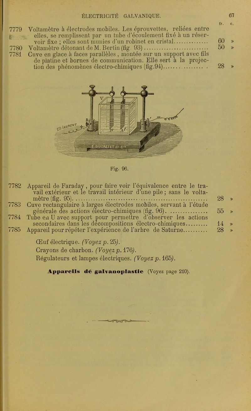 fr. c. 7779 Voltamètre à électrodes mobiles. Les éprouvettes, reliées entre [ elles, se remplissent par un tube d’écoulement fixé à un réser- voir fixe ; elles sont munies d’un robinet en cristal 60 » 7780 Voltamètre détonant de M. Berlin (fig. 93) 50 » 7781 Cuve en glace à faces parallèles , montée sur un support avec fils de platine et bornes de communication. Elle sert à la projec- tion des phénomènes électro-chimiques (fig.94) 28 » Fig. 96. 7782 Appareil de Faraday , pour faire voir l’équivalence entre le tra- vail extérieur et le travail intérieur d’une pile; sans le volta- mètre (fig. 95) 28 » 7783 Cuve rectangulaire à larges électrodes mobiles, servant à l’étude générale des actions électro-chimiques (fig. 96) 55 » 7784 Tube en U avec support pour permettre d’observer les actions secondaires dans les décompositions électro-chimiques 14 » 7785 Appareil pour répéter l’expérience de l’arbre de Saturne 28 » Œuf électrique. (Voyez p. 25). Crayons de charbon. (Voyezp. 176). Régulateurs et lampes électriques. (Voyezp. 165). Appareils dé galvanoplastie (Voyez page 210).