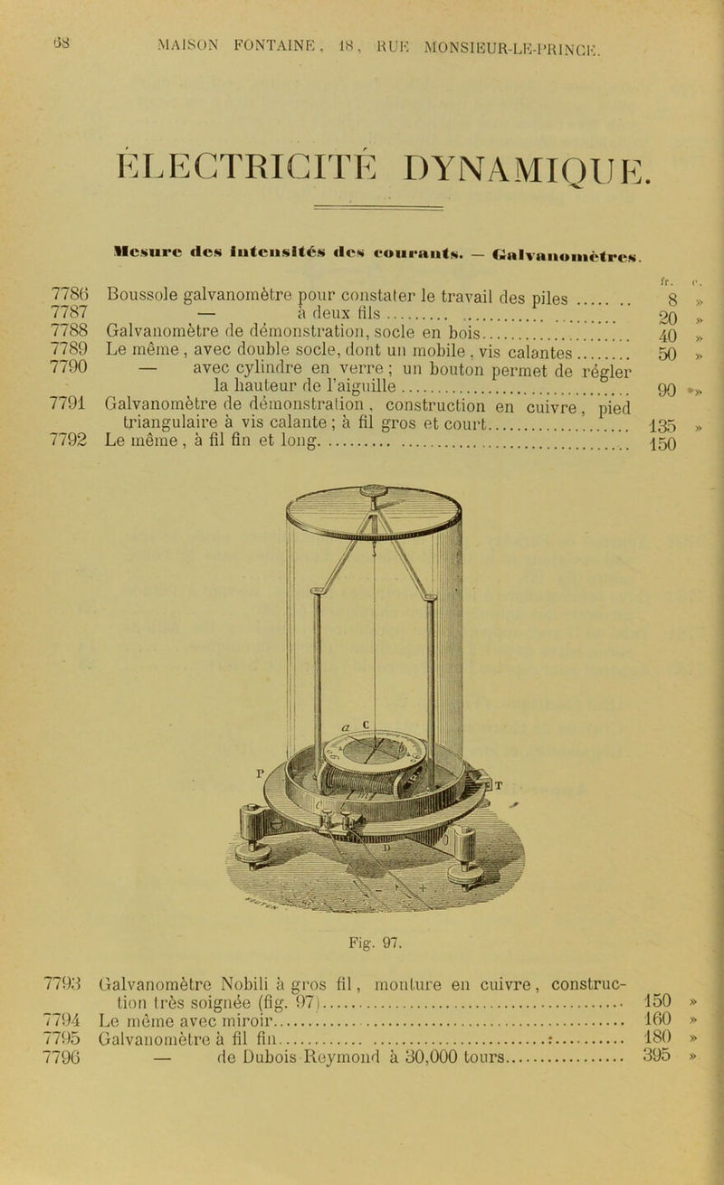(38 ELECTRICITÉ DYNAMIQUE. llcsurc «les intensités «les courants. — Galvanomètres. fr. <•. 7786 Boussole galvanomètre pour constater le travail des piles 8 » 7787 — à deux fils . 20 >> 7788 Galvanomètre de démonstration, socle en bois 40 » 7789 Le même , avec double socle, dont un mobile , vis calantes ]. 1 50 » 7790 — avec cylindre en verre ; un bouton permet de régler la hauteur de l’aiguille 90 •» 7791 Galvanomètre de démonstration, construction en cuivre, pied triangulaire à vis calante ; à fil gros et court ! 135 » 7792 Le même, à fil fin et long 150 Fig. 97. 7793 Galvanomètre Nobili à gros fil, monture en cuivre, construc- tion très soignée (fig. 97) 150 » 7794 Le même avec miroir 160 » 7795 Galvanomètre à fil fin : 180 » 7796 — de Dubois Reymond à 30,000 tours 395 »