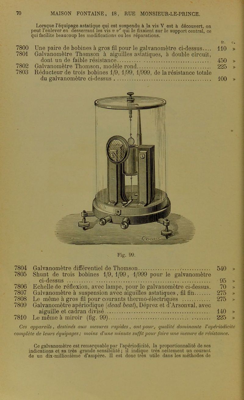 Lorsque l’équipage astatique qui est suspendu à la vis Y est à découvert, on peut l’enlever en desserrant les vis v v' qui le fixaient sur le support central, ce qui facilite beaucoup les modifications ouïes réparations. fr. c. 7800 Une paire de bobines à gros fil pour le galvanomètre ci-dessus.... 110 » 7801 Galvanomètre Thomson à aiguilles astatiques, à double circuit, dont un de faible résistance 450 » 7802 Galvanomètre Thomson, modèle rond 225 » 7803 Réducteur de trois bobines 1/9, 1/99, 1/999, de la résistance totale du galvanomètre ci-dessus 100 » Fig. 99. 7804 Galvanomètre différentiel de Thomson 540 » 7805 Shunt de trois bobines 1/9, 1/99, 1/999 pour le galvanomètre ci-dessus 95 » 7806 Echelle de réflexion, avec lampe, pour le galvanomètre ci-dessus. 70 » 7807 Galvanomètre à suspension avec aiguilles astatiques, fil fin 275 » 7808 Le même à gros fil pour courants thermo-électriques 275 » 7809 Galvanomètre apériodique (dead beat), Déprez et d’Arsonval, avec aiguille et cadran divisé 140 » 7810 Le même à miroir (fig. 99) 225 » Ces appareils, destinés aux mesures rapides, ont pour, qualité dominante Capériodicité complète de leurs équipages ; moins d'une minute suffit pour faire une mesure de résistance. Ce galvanomètre est remarquable par l’apériodicité, la proportionnalité de ses indications et sa très grande sensibilité ; il indique très nettement un courant de un dix-millionième d’ampère. 11 est donc très utile dans les méthodes de
