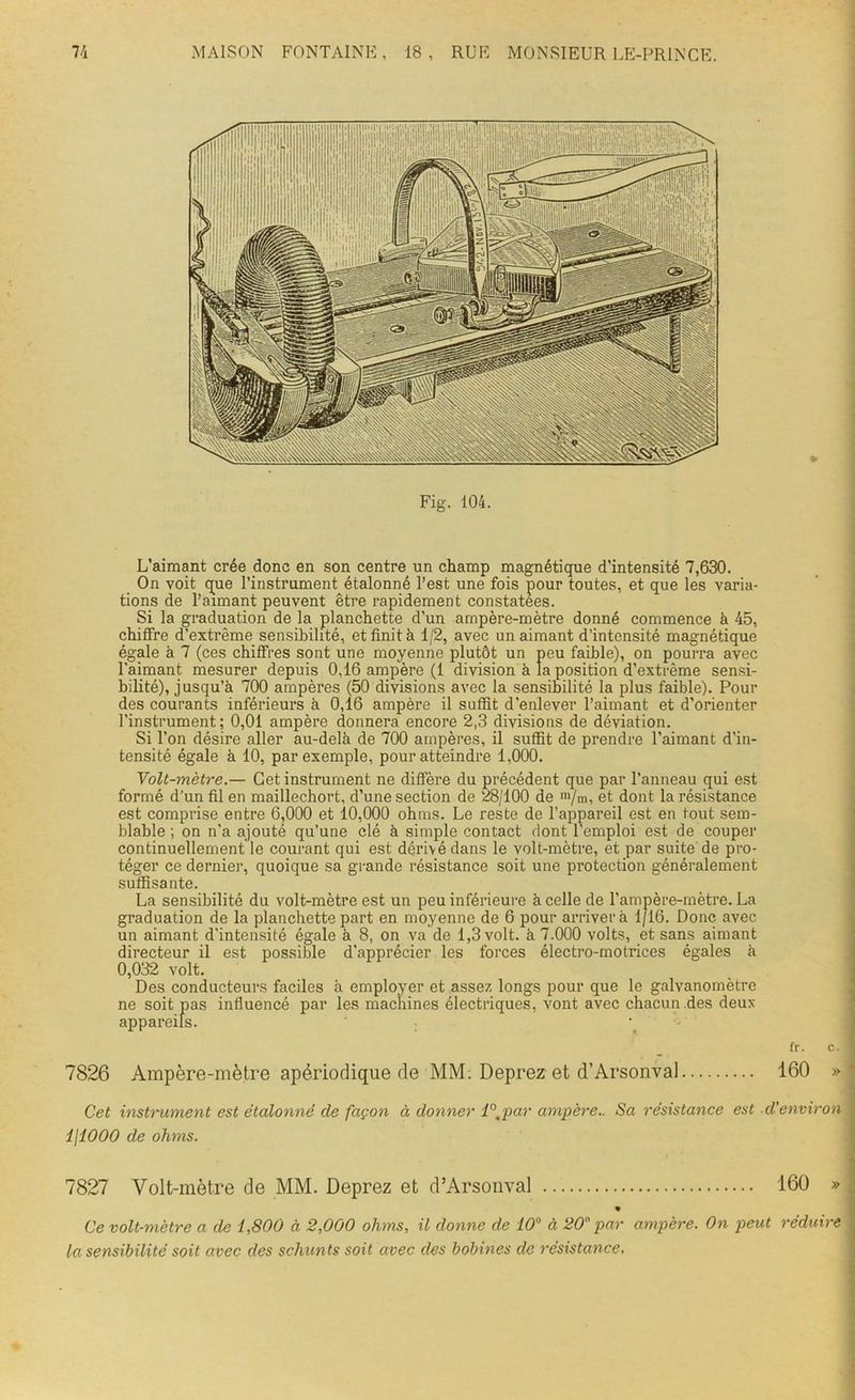 Fig. 104. L’aimant crée donc en son centre un champ magnétique d’intensité 7,630. On voit que l’instrument étalonné l’est une fois pour toutes, et que les varia- tions de l’aimant peuvent être rapidement constatées. Si la graduation de la planchette d’un ampère-mètre donné commence à 45, chiffre d’extrême sensibilité, et finit h 1/2, avec un aimant d’intensité magnétique égale à 7 (ces chiffres sont une moyenne plutôt un peu faible), on pourra avec l'aimant mesurer depuis 0,16 ampère (1 division à la position d’extrême sensi- bilité), jusqu’à 700 ampères (50 divisions avec la sensibilité la plus faible). Pour des courants inférieurs à 0,16 ampère il suffît d’enlever l’aimant et d’orienter l’instrument; 0,01 ampère donnera encore 2,3 divisions de déviation. Si l’on désire aller au-delà de 700 ampères, il suffit de prendre l’aimant d’in- tensité égale à 10, par exemple, pour atteindre 1,000. Volt-mètre.— Cet instrument ne diffère du précédent que par l’anneau qui est formé d’un fil en maillechort, d’une section de 28/100 de m/m, et dont la résistance est comprise entre 6,000 et 10,000 ohms. Le reste de l’appareil est en tout sem- blable ; on n'a ajouté qu’une clé à simple contact dont l’emploi est de couper continuellement le courant qui est dérivé dans le volt-mètre, et par suite de pro- téger ce dernier, quoique sa grande résistance soit une protection généralement suffisante. La sensibilité du volt-mètre est un peu inférieure à celle de l’ampère-mètre. La graduation de la planchette part en moyenne de 6 pour arriver à 1/16. Donc avec un aimant d’intensité égale à 8, on va de 1,3 volt, à 7.000 volts, et sans aimant directeur il est possible d'apprécier les forces électro-motrices égales à 0,032 volt. Des conducteurs faciles à employer et assez longs pour que le galvanomètre ne soit pas influencé par les machines électriques, vont avec chacun des deux- appareils. fr. c. 7826 Ampère-mètre apériodique de MM. Deprez et d’Arsonval 160 » Cet instrument est étalonné de façon à donner i°Apar ampère.. Sa résistance est d'environ ijiOOO de ohms. 7827 Volt-mètre de MM. Deprez et d’Arsonval 160 » « Ce volt-mètre a de 1,800 à 2,000 ohms, il donne de 10° à 20 par ampère. On peut réduire la sensibilité soit avec des schunts soit avec des bobines de résistance.