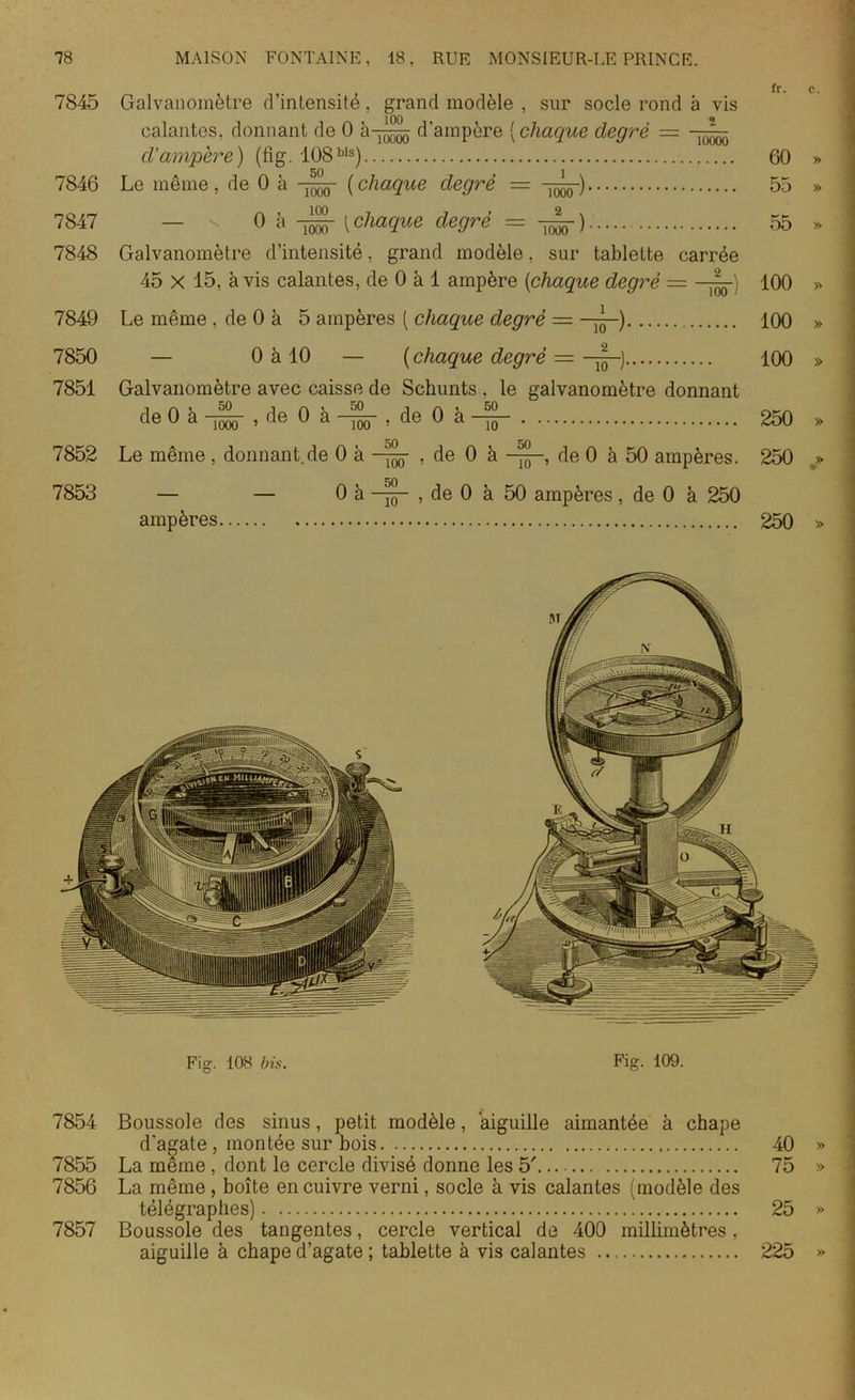 7845 Galvanomètre d’intensité, grand modèle , sur socle rond à vis calantes, donnant de 0 d'ampère ( chaque degré — d'ampère) (fig. 108bis) 60 » 7846 Le même, de 0 à (chaque degré = 55 » 7847 — ^ 0 à [ chaque degré = 55 » 7848 Galvanomètre d’intensité, grand modèle, sur tablette carrée 45 X 15, à vis calantes, de 0 à 1 ampère [chaque degré = —~) 100 » 7849 Le même , de 0 à 5 ampères ( chaque degré = — 100 » 7850 — 0 à 10 — ( chaque degré = 100 » 7851 Galvanomètre avec caisse de Schunts . le galvanomètre donnant de 0 à -^5- , de 0 à , de 0 à -ijj- 250 ,> 7852 Le même , donnant.de 0 à , de 0 à -yjj-, de 0 à 50 ampères. 250 » 7853 — — 0 à , de 0 à 50 ampères, de 0 à 250 ampères 250 » 7854 7855 7856 7857 Boussole des sinus, petit modèle, aiguille aimantée à chape d'agate , montée sur bois La même , dont le cercle divisé donne les 5'. La même , boîte en cuivre verni, socle à vis calantes (modèle des télégraphes) Boussole des tangentes, cercle vertical de 400 millimètres, aiguille à chape d’agate ; tablette à vis calantes 40 75 25 225 » » >>