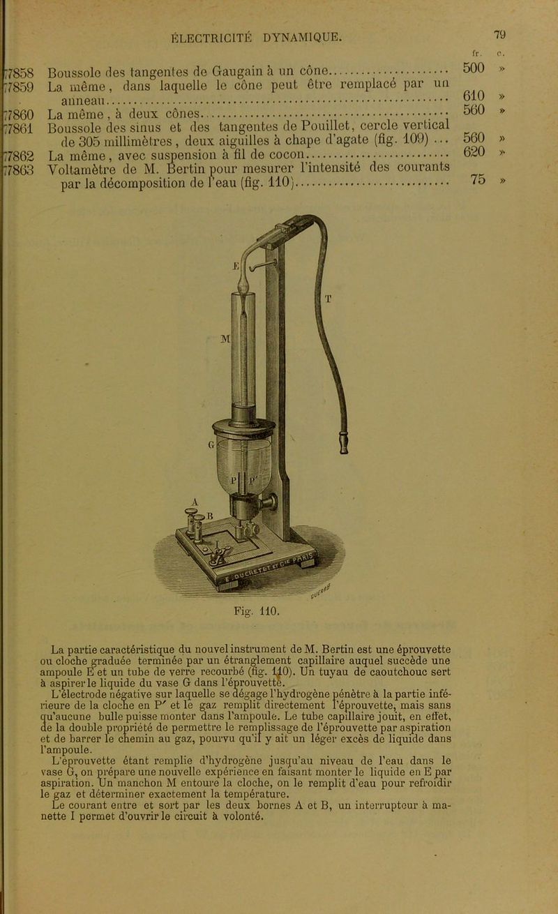 fr. e. 500 » 7858 Boussole des tangentes de Gaugain à un cône 7859 La même, dans laquelle le cône peut être remplacé par un anneau 77860 La même, à deux cônes ;••• 77861 Boussole des sinus et des tangentes de Pouillet, cercle vertical de 305 millimètres , deux aiguilles à chape d’agate (fig. 109) ... 77862 La même, avec suspension à fil de cocon. 77863 Voltamètre de M. Bertin pour mesurer l’intensité des courants par la décomposition de l’eau (fig. 110) 610 » 560 » 560 » 620 » 75 » La partie caractéristique du nouvel instrument de M. Bertin est une éprouvette ou cloche graduée terminée par un étranglement capillaire auquel succède une ampoule E et un tube de verre recourbé (fig. 1^0). Un tuyau de caoutchouc sert à aspirer le liquide du vase G dans l’éprouvette. L’électrode négative sur laquelle se dégage l’hydrogène pénètre à la partie infé- rieure de la cloche en P' et le gaz remplit directement l’éprouvette, mais sans qu’aucune bulle puisse monter dans Pampoule. Le tube capillaire jouit, en effet, de la double propriété de permettre le remplissage de l’éprouvette par aspiration et de barrer le chemin au gaz, pourvu qu’il y ait un léger excès de liquide dans l’ampoule. L’éprouvette étant remplie d’hydrogène jusqu’au niveau de l’eau dans le vase G, on prépare une nouvelle expérience en faisant monter le liquide en E par aspiration. Un manchon M entoure la cloche, on le remplit d’eau pour refroidir le gaz et déterminer exactement la température. Le courant entre et sort par les deux bornes A et B, un interrupteur h ma- nette I permet d’ouvrir le circuit à volonté.