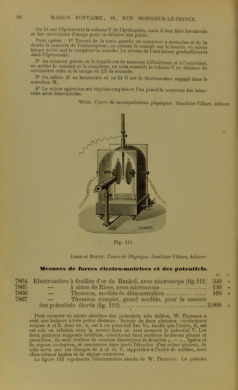 On lit sur l’éprouvette le volume V de l’hydrogène, mais il faut faire les calculs et les corrections d usage pour en déduire son poids. Pour opérer : 1° Tenant de la main gauche un compteur à secondes et de la droite la manette de l’interrupteur, on pousse le ressort sur le bouton en même temps qu’on met le compteur en marche. Le niveau de l’eau baisse graduellement dans 1 eprouvette. 2° Au moment précis où le liquide est de nouveau à l’intérieur et à l’extérieur on arrête le courant et le compteur, on note aussitôt le volume V en dixième de centimètre cube et le temps en 1/5 de seconde. 3° On relève H au baromètre et on lit O sur le thermomètre engagé dans le manchon M. 4° La même opération est répétée cinq fois et l’on prend la moyenne des inten- sités ainsi déterminées. Witz. Cours de manipulations physiques Gauthier-Villars. éditeur. Fig. 111. » Jamin et Bouty. Cours de Physique. Gauthier-Villars, éditeur. Mesures «le forces électro-motrices et «les potentiels. fr. c. 7864 Electromètre à feuilles d’or de Hankel, avec microscope (fig. 111) 340 » 7865 — à sinus de Riess, avec microscope 130 » 7866 — Thomson, modèle de démonstration 160 » 7867 — Thomson complet, grand modèle, pour la mesure des potentiels élevés (fig. 112) 2.000 » • Pour mesurer en unités absolues des potentiels très faibles, W. Thomson a créé une balance à très petite distance , formée de deux plateaux conducteurs voisins A et B, dont un, A, est à un potentiel fixe Vo, tandis que l’autre, B, est est mis en relation avec la source dont on veut mesurer le potentiel V. Les deux plateaux supposés indéfinis, constituent deux surfaces de niveau planes et Saralleles , ils sont revêtus de couches électriques de densités p, — p , égales et e signes contraires, et constantes dans toute l’étendue d’un même plateau, de telle sorte que les charges de A et de B, rapportées à l’unité de surface, sont elles-mêmes égales et de signes contraires. La figure 112 représente l’électromètre absolu de W. Thomson. Le plateau