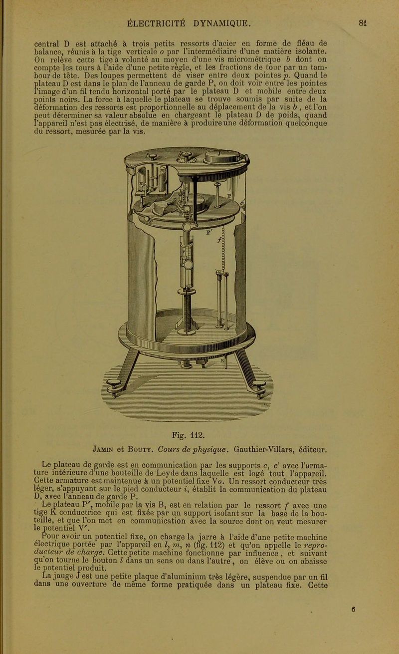 central D est attaché à trois petits ressorts d’acier en forme de fléau de balance, réunis à la tige verticale o par l’intermédiaire d’une matière isolante. On relève cette tige à volonté au moyen d’une vis micrométrique b dont on compte les tours à i'aide d’une petite réglé, et les fractions de tour par un tam- bour de tête. Des loupes permettent do viser entre deux pointes p. Quand le plateau D est dans le plan de l’anneau de garde P, on doit voir entre les pointes l'image d’un fil tendu horizontal porté par le plateau D et mobile entre deux points noirs. La force à laquelle le plateau se trouve soumis par suite de la déformation des ressorts est proportionnelle au déplacement de la vis b , et l’on peut déterminer sa valeur absolue en chargeant le plateau D de poids, quand l’appareil n’est pas électrisé, de manière à produire une déformation quelconque du ressort, mesurée par la vis. Fig. 112. Jamin et Bouty. Cours de physique. Gauthier-Villars, éditeur. Le plateau de garde est en communication par les supports c, c’ avec l’arma- ture intérieure d’une bouteille de Leyde dans laquelle est logé tout l’appareil. Cette armature est maintenue à un potentiel fixe Vo. Un ressort conducteur très léger, s’appuyant sur le pied conducteur i, établit la communication du plateau D, avec l’anneau de garde P. Le plateau P', mobile par la vis B, est en relation par le ressort f avec une tige K conductrice qui est fixée par un support isolant sur la base de la bou- teille, et que l’on met en communication avec la source dont on veut mesurer le potentiel V'. Pour avoir un potentiel fixe, on charge la iarre à l’aide d’une petite machine électrique portée par l’appareil en Z, m, n (ng. 112) et qu’on appelle le repro- ducteur de charge. Cettepetite machine fonctionne par influence , et suivant qu’on tourne le bouton l dans un sens ou dans l’autre, on élève ou on abaisse le potentiel produit. La jauge J est une petite plaque d’aluminium très légère, suspendue par un fil dans une ouverture de même forme pratiquée dans un plateau fixe. Cette 6