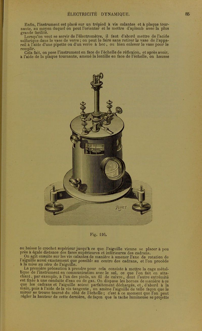 Enfin, l’instrument est placé sur un trépied à vis calantes et à plaque tour- nante, au moyen duquel on peut l’orienter et le mettre d’aplomb avec la plus grande facilité. Lorsqu’on veut se servir de l’électromètre, il faut d’abord mettre de l’acide sulfurique dans le vase de verre ; on peut le faire sans retirer le vase de l’appa- reil à l'aide d’une pipette ou d’un verre à bec , ou bien enlever le vase pour le remplir. Cela fait, on pose l’instrument en face de l'échelle de réflexion, et après avoir, à l’aide de la plaque tournante, amené la lentille en face de l’échelle, on hausse Fig. 116, ou baisse le crochet supérieur jusqu’à ce que l’aiguille vienne se placer à peu près à égale distance des faces supérieures et inférieures des cadrans. On agit ensuite sur les vis calantes de manière à amener l’axe de rotation de 1 aiguille aussi exactement que possible au centre des cadrans, et l’on procède à la mise au zéro de l’aiguille. La première précaution à prendre pour cela consiste à mettre la cage métal- lique de l’instrument en communication avec le sol, ce que l’on fait en atta- chant par exemple, à l’un des pieds, un fil de cuivre , dont l’autre extrémité est fixée à une conduite d’eau ou de gaz. On dispose les bornes de manière à ce que les cadrans et l’aiguille soient parfaitement déchargés, et, d’abord à la main, puis à l’aide de la vis tangente , on amène l’aiguille de telle façon que le miroir se trouve tourné du côté de l’échelle ; c’est à ce moment que l’on peut régler la hauteur de cette dernière, de façon que la tache lumineuse se projette