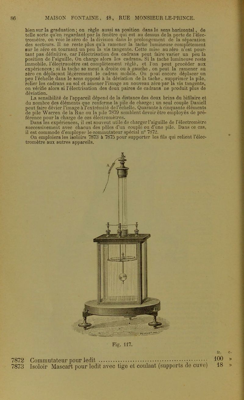 bien sur la graduation ; on règle aussi sa position dans le sens horizontal, de telle sorte qu’en regardant par la fenêtre qui est au dessus de la porte de l'élec- tromètre, on voie le zéro de la division dans le prolongement de la séparation des secteurs. Il ne reste plus au'à ramener la tache lumineuse complètement sur le zéro en tournant un peu la vis tangente. Cette mise au zéro n’est pour- tant pas définitive, car l'électrisation des cadrans peut l'aire varier un peu la position de l’aiguille. On charge alors les cadrans. Si la tache lumineuse reste immobile, l’électromètre est complètement réglé, et l’on peut procéder aux expériences ; si la tache se meut à droite ou à gauche , on peut la ramener au zéro en déplaçant légèrement le cadran mobile. On peut encore déplacer un peu l'échelle dans le sens opposé à la déviation de la tache, supprimer la pile, relier les cadrans au sol et amener l’image au nouveau zéro par la vis tangente, on vérifie alors si l'électrisation des deux paires de cadrans ne produit plus de déviation. La sensibilité de l’appareil dépend de la distance des deux brins du bifilaire et du nombre des éléments que renferme la pile de charge ; un seul couple Daniell S eut faire dévier l'image h l’extrémité de l’echelle. Quarante à cinquante éléments e pile Warren de la Rue ou la pile 7879 semblent devoir être employés de pré- férence pour la charge de ces électromètres. Dans les expériences, il estsouveut utile de charger l’aiguille de l'électromètre successivement avec chacun des pôles d’un couple ou d’une pile. Dans ce cas, il est commode d’employer le commutateur spécial n° 7872. On emploiera les isoloirs 7873 à 7875 pour supporter les fils qui relient l’élec- tromètre aux autres appareils. Fig. 117. 7872 Commutateur pour ledit 7873 Isoloir Mascaft pour ledit avec tige et coulant (supports de cuve) fr. c. 100 » 18 »
