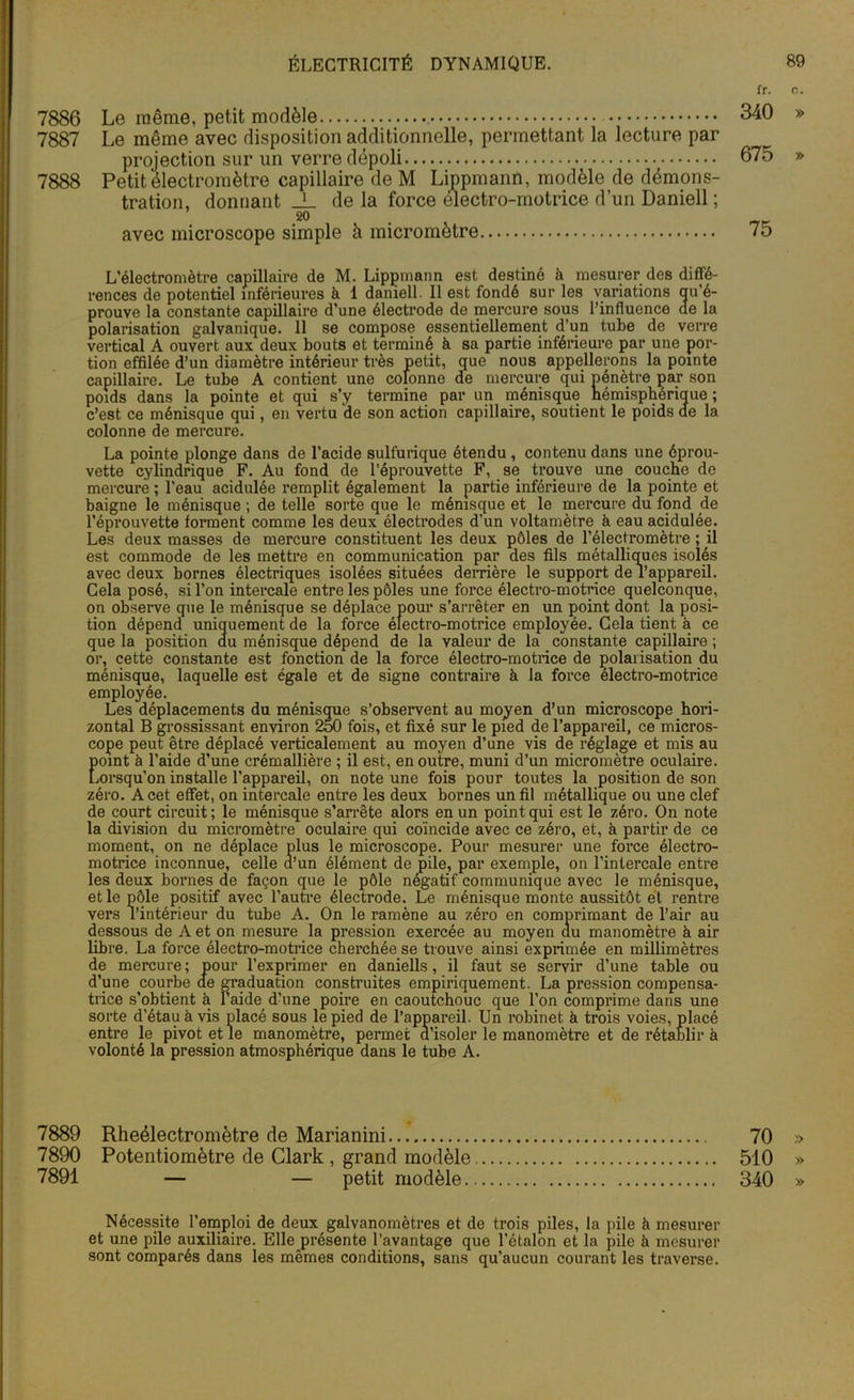 fr. c. 7886 Le même, petit modèle 340 » 7887 Le même avec disposition additionnelle, permettant la lecture par projection sur un verre dépoli 675 » 7888 Petit électromètre capillaire de M Lippmann, modèle de démons- tration, donnant _L de la force électro-motrice d’un Daniell ; 20 avec microscope simple à micromètre 75 L’électromètre capillaire de M. Lippmann est destiné à mesurer des diffé- rences de potentiel inférieures à 1 daniell. Il est fondé sur les variations qu’é- prouve la constante capillaire d’une électrode de mercure sous l’influence ae la polarisation galvanique. 11 se compose essentiellement d’un tube de verre vertical A ouvert aux deux bouts et terminé à sa partie inférieure par une por- tion effilée d’un diamètre intérieur très petit, que nous appellerons la pointe capillaire. Le tube A contient une colonne de mercure qui pénètre par son poids dans la pointe et qui s’y termine par un ménisque hémisphérique ; c’est ce ménisque qui, en vertu de son action capillaire, soutient le poids de la colonne de mercure. La pointe plonge dans de l’acide sulfurique étendu , contenu dans une éprou- vette cylindrique F. Au fond de l’éprouvette F, se trouve une couche de mercure ; l’eau acidulée remplit également la partie inférieure de la pointe et baigne le ménisque ; de telle sorte que le ménisque et le mercure du fond de l’éprouvette forment comme les deux électrodes d’un voltamètre à eau acidulée. Les deux masses de mercure constituent les deux pôles de l’électromètre ; il est commode de les mettre en communication par des fils métalliques isolés avec deux bornes électriques isolées situées derrière le support de l’appareil. Gela posé, si l’on intercale entre les pôles une force électro-motrice quelconque, on observe que le ménisque se déplace pour s’arrêter en un point dont la posi- tion dépend uniquement de la force électro-motrice employée. Cela tient à ce que la position du ménisque dépend de la valeur de la constante capillaire ; or, cette constante est fonction de la force électro-motrice de polarisation du ménisque, laquelle est égale et de signe contraire à la force électro-motrice employée. Les déplacements du ménisque s’observent au moyen d’un microscope hori- zontal B grossissant environ 250 fois, et fixé sur le pied de l’appareil, ce micros- cope peut être déplacé verticalement au moyen d’une vis de réglage et mis au Eomt à l’aide d’une crémallière ; il est, en outre, muni d’un micromètre oculaire. orsqu’on installe l’appareil, on note une fois pour toutes la position de son zéro. A cet effet, on intercale entre les deux bornes un fil métallique ou une clef de court circuit; le ménisque s’arrête alors en un point qui est le zéro. On note la division du micromètre oculaire qui coïncide avec ce zéro, et, à partir de ce moment, on ne déplace plus le microscope. Pour mesurer une force électro- motrice inconnue, celle d’un élément de pile, par exemple, on l’intercale entre les deux bornes de façon que le pôle négatif communique avec le ménisque, et le pôle positif avec l’autre électrode. Le ménisque monte aussitôt et rentre vers l’intérieur du tube A. On le ramène au zéro en comprimant de l’air au dessous de A et on mesure la pression exercée au moyen du manomètre à air libre. La force électro-motrice cherchée se trouve ainsi exprimée en millimètres de mercure ; pour l’exprimer en daniells, il faut se servir d’une table ou d’une courbe de graduation construites empiriquement. La pi’ession compensa- trice s’obtient à l’aide d’une poire en caoutchouc que l’on comprime dans une sorte d’étau à vis placé sous le pied de l’appareil. Un robinet à trois voies, placé entre le pivot et le manomètre, permet d’isoler le manomètre et de rétablir à volonté la pression atmosphérique dans le tube A. 7889 Rheélectromètre de Marianini 70 » 7890 Potentiomètre de Clark , grand modèle 510 » 7891 — — petit modèle 340 » Nécessite l’emploi de deux galvanomètres et de trois piles, la pile à mesurer et une pile auxiliaire. Elle présente l’avantage que l’étalon et la pile à mesurer sont comparés dans les mêmes conditions, sans qu'aucun courant les traverse.
