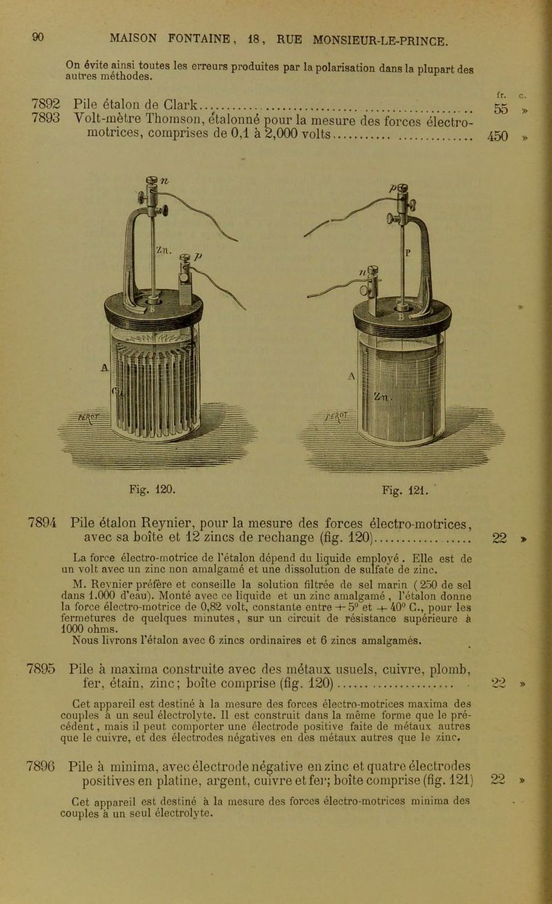 On évite ainsi toutes les erreurs produites par la polarisation dans la plupart des autres méthodes. r 7892 Pile étalon de Clark 7893 Volt-mètre Thomson, étalonné pour la mesure des forces électro- motrices, comprises de 0,1 à 2,000 volts Fig. 120. Fig. 121. 7894 Pile étalon Reynier, pour la mesure des forces électro-motrices, avec sa boîte et 12 zincs de rechange (fig. 120} La force électro-motrice de l’étalon dépend du liquide employé . Elle est de un volt avec un zinc non amalgamé et une dissolution de sulfate de zinc. M. Reynier préfère et conseille la solution filtrée de sel marin (250 de sel dans 1.000 d’eau). Monté avec ce liquide et un zinc amalgamé , l’étalon donne la force électro-motrice de 0,82 volt, constante entre -h 5° et -+- 40° C., pour les fermetures de quelques minutes, sur un circuit de résistance supérieure à 1000 ohms. Nous livrons l’étalon avec 6 zincs ordinaires et 6 zincs amalgamés. 7895 Pile à maxima construite avec des métaux usuels, cuivre, plomb, fer, étain, zinc; boîte comprise (fig. 120) Cet appareil est destiné à la mesure des forces électro-motrices maxima des couples à un seul électrolyte. Il est construit dans la même forme que le pré- cédent, mais il peut comporter une électrode positive faite de métaux autres que le cuivre, et des électrodes négatives en des métaux autres que le zinc. 7896 Pile à minium, avec électrode négative en zinc et quatre électrodes positives en platine, argent, cuivre et fer; boîte comprise (fig. 121) Cet appareil est destiné à la mesure des forces électro-motrices minima des couples à un seul électrolyte.
