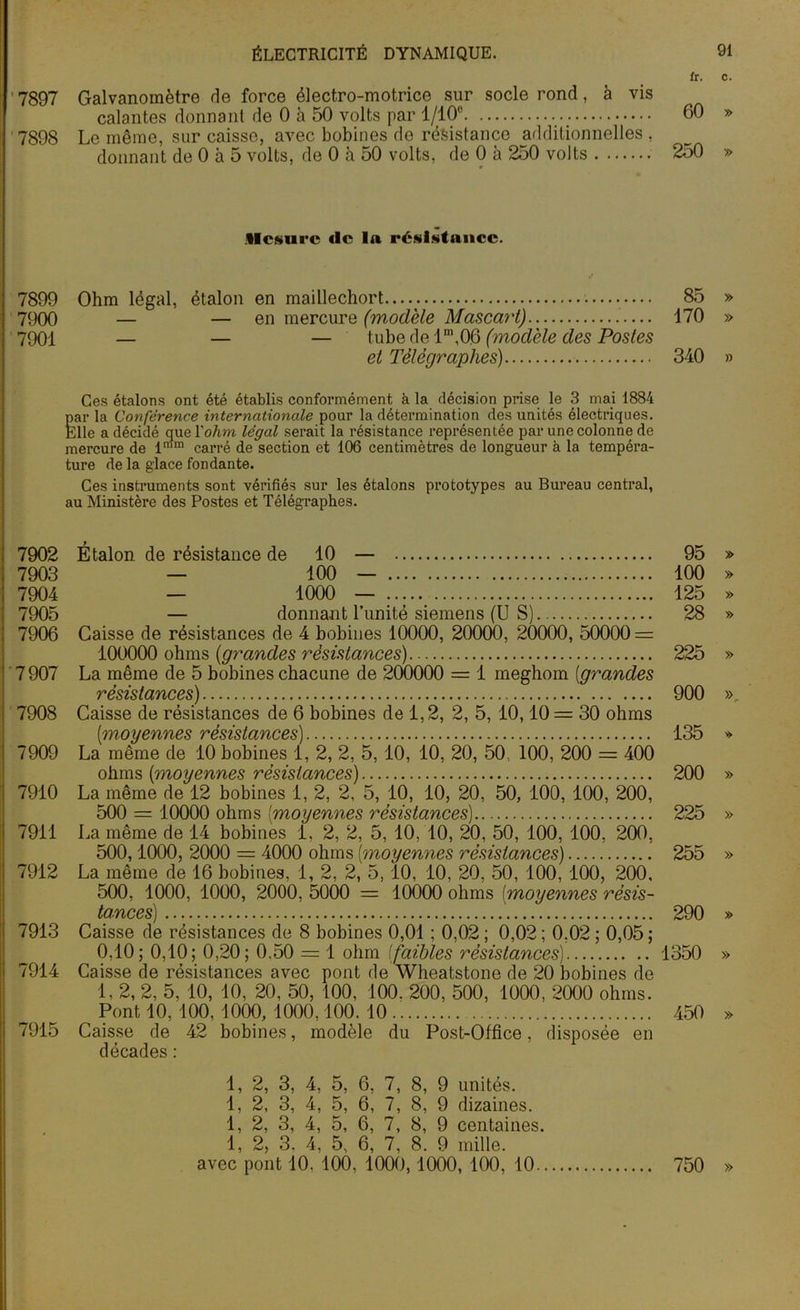 fr. 7897 Galvanomètre de force électro-motrice sur socle rond, à vis calantes donnant de 0 à 50 volts par 1/10° 60 7898 Le même, sur caisse, avec bobines de résistance additionnelles , donnant de 0 à 5 volts, de 0 à 50 volts, de 0 à 250 volts 250 .Mesure <lc 1a résistance. 7899 Ohm légal, étalon en maillechort...v 85 7900 — — en mercure (modèle Mascart) 170 7901 — — — tube de 1\0.6 (modèle des Postes et Télégraphes) 340 Ces étalons ont été établis conformément à la décision prise le 3 mai 1884 par la Confèrence internationale pour la détermination des unités électriques. Elle a décidé que l'ohm légal serait la résistance représentée par une colonne de mercure de l,I’m carré de section et 106 centimètres de longueur à la tempéra- ture de la glace fondante. Ces instruments sont vérifiés sur les étalons prototypes au Bureau central, au Ministère des Postes et Télégraphes. 7902 Étalon de résistance de 10 — 95 7903 — 100 — 100 7904 — 1000 — 125 7905 — donnant l’unité Siemens (US) 28 7906 Caisse de résistances de 4 bobines 10000, 20000, 20000, 50000 = 100000 ohms (;grandes résistances) 225 7 907 La même de 5 bobines chacune de 200000 = 1 meghom [grandes résistances) 900 7908 Caisse de résistances de 6 bobines de 1,2, 2, 5, 10,10= 30 ohms [moyennes résistances) 135 7909 La même de 10 bobines 1, 2, 2, 5,10, 10, 20, 50, 100, 200 = 400 ohms [moyennes résistances) 200 7910 La même de 12 bobines 1, 2, 2, 5, 10, 10, 20, 50, 100, 100, 200, 500 = 10000 ohms [moyennes résistances) 225 7911 La même de 14 bobines 1, 2, 2, 5, 10, 10, 20, 50, 100, 100, 200, 500,1000, 2000 = 4000 ohms [moyennes résistances) 255 7912 La même de 16 bobines, 1, 2, 2, 5,10, 10, 20, 50, 100, 100, 200, 500, 1000, 1000, 2000, 5000 = 10000 ohms [moyennes résis- tances] .... 290 7913 Caisse de résistances de 8 bobines 0,01 ; 0,02 ; 0,02 ; 0.02 ; 0,05 ; 0. 10; 0,10; 0,20; 0.50 = 1 ohm [faibles résistances) 1350 7914 Caisse de résistances avec pont de Wheatstone de 20 bobines de 1, 2, 2, 5, 10, 10, 20, 50, 100, 100. 200, 500, 1000, 2000 ohms. ^ Pont 10, 100, 1000, 1000,100. 10 450 7915 Caisse de 42 bobines, modèle du Post-Office, disposée en décades : 1, 2, 3, 4, 5, 6, 7, 8, 9 unités. 1, 2, 3, 4, 5, 6, 7, 8, 9 dizaines. 1, 2, 3, 4, 5, 6, 7, 8, 9 centaines. 1, 2, 3. 4, 5, 6, 7, 8. 9 mille, avec pont 10. 100, 1000,1000, 100, 10 750
