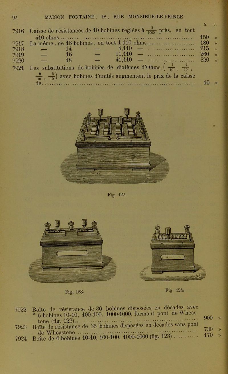 fr. c. 2 7916 Caisse de résistances de 10 bobines réglées à 75^- près, en tout 410 ohms 150 » 7917 La même . de 18 bobines , en tout 1,110 ohms 180 » 7918 — 14 • — 4.110 — 215 » 7919 — 16 — 11,110 — 260 » 7920 — 18 — 41,110 — 320 » 7921 Les substitutions de bobines de dixièmes d’Ohms ( ~-> -jj-, % -jjp) avec bobines d’unités augmentent le prix de la caisse de.’ 10 » Fig. 123. Fig. 124. 7922 7923 7924 Boîte de résistance de 36 bobines disposées en décades avec * 6 bobines 10-10, 100-100, 1000-1000, formant pont deWheas- Boîte de résislance de 36 bobines disposées en décades sans pont BoîteTe^tobiiîes* 10-10,’ lÔO-lÔO, 'iboO-lèbo (fig. 123) 900 » 730 >> 170 »