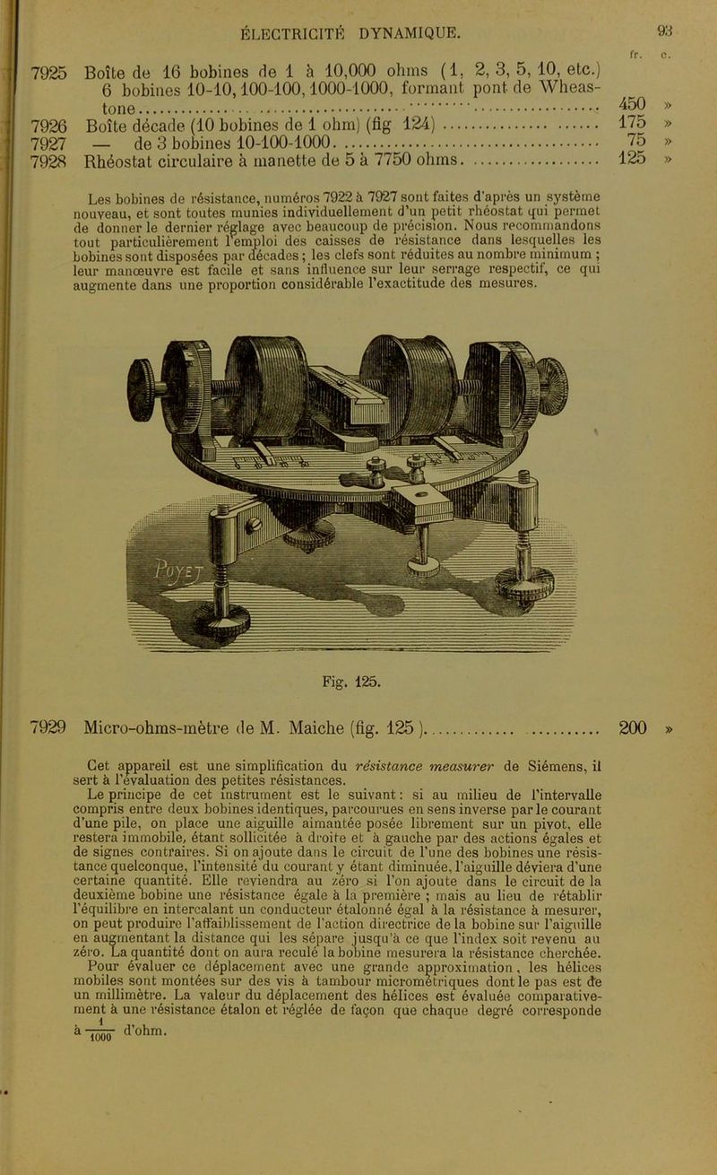 7926 7927 7928 ÉLECTRICITÉ DYNAMIQUE. Boîte de 16 bobines de 1 à 10,000 ohms (1, 2, 3, 5, 10, etc.) 6 bobines 10-10,100-100,1000-1000, formant pont, de Wheas- tone Boîte décade (10 bobines de 1 ohm) (fig 124) — de 3 bobines 10-100-1000 Rhéostat circulaire à manette de 5 à 7750 ohms 93 fr. c. 450 » 175 » 75 » 125 » Les bobines de résistance, numéros 7922 à 7927 sont faites d'après un système nouveau, et sont toutes munies individuellement d’un petit rhéostat qui permet de donner le dernier réglage avec beaucoup de précision. Nous recommandons tout particulièrement l'emploi des caisses de résistance dans lesquelles les bobines sont disposées par décades ; les clefs sont réduites au nombre minimum ; leur manœuvre est facile et sans influence sur leur serrage respectif, ce qui augmente dans une proportion considérable l’exactitude des mesures. Fig. 125. 7929 Micro-ohms-mètre de M. Maiche (fig. 125 ) 200 » Cet appareil est une simplification du résistance measurer de Siémens, il sert à l’évaluation des petites résistances. Le principe de cet instrument est le suivant : si au milieu de l’intervalle compris entre deux bobines identiques, parcourues en sens inverse par le courant d’une pile, on place une aiguille aimantée posée librement sur un pivot, elle restera immobile, étant sollicitée à droite et à gauche par des actions égales et de signes contraires. Si on ajoute dans le circuit de l’une des bobines une résis- tance quelconque, l’intensité du courant y étant diminuée, l’aiguille déviera d’une certaine quantité. Elle reviendra au zéro si l’on ajoute dans le circuit de la peut produire en augmentant la distance qui les sépare jusqu’à ce que l’index soit revenu au zéro. La quantité dont on aura reculé la bobine mesurera la résistance cherchée. Pour évaluer ce déplacement avec une grande approximation, les hélices mobiles sont montées sur des vis à tambour micrometriques dont le pas est de un millimètre. La valeur du déplacement des hélices est évaluée comparative- ment à une résistance étalon et réglée de façon que chaque degré corresponde à TTuzr d’ohm. 1000