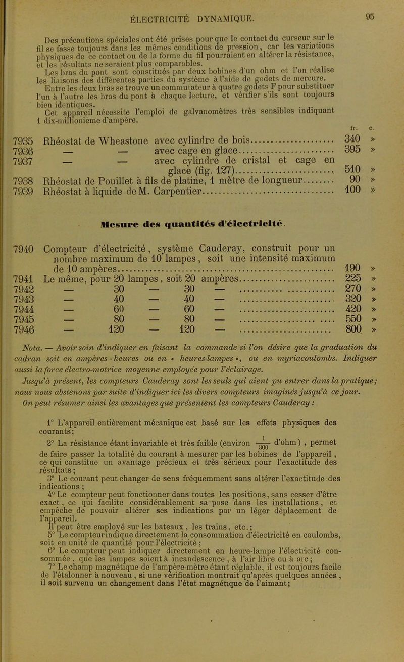 Des précautions spéciales ont été prises pour oue le contact du curseur sur le fil se fasse toujours dans les mêmes conditions de pression, car les variations physiques de ce contact ou de la forme du fil pourraient en altérer la résistance, et les résultats ne seraient plus comparables. Les bras du pont sont constitués par deux bobines d'un ohm et 1 on réalisé les liaisons des différentes parties du système à l’aide de godets de mercure. Entre les deux bras se trouve un commutateur à quatre godets F pour substituer l’un à l’autre les bras du pont à chaque lecture, et vérifier s’ils sont toujours bien identiques. r , . Cet appareil nécessite l’emploi de galvanomètres très sensibles indiquant 1 dix-millionième d’ampère. 7935 Rhéostat de Wheastone avec cylindre de bois 7936 — — avec cage en glace 7937 — — avec cylindre de cristal et cage en glace (fig. 127) 7938 Rhéostat de Pouillet à fils de platine, 1 mètre de longueur 7939 Rhéostat à liquide deM. Carpentier fr. c. 340 » 395 » 510 » 90 » 100 » Mesure (les quantités d’électricité. 7940 Compteur d’électricité, système Cauderay, construit pour un nombre maximum de 10 lampes, soit une intensité maximum de 10 ampères 190 » 7941 Le même, pour 20 lampes , soit 20 ampères 225 » 7942 — 30 — 30 — 270 » 7943 — 40 — 40 — 320 » 7944 — 60 — 60 — 420 » 7945 — 80 — 80 — 550 » 7946 — 120 — 120 — 800 » Nota. — Avoir soin d'indiquer en faisant la commande si Von désire que la graduation du cadran soit en ampères-heures ou en « heures-lampes», ou en myriacoulombs. Indiquer aussi la force électro-motrice moyenne employée pour Véclairage. Jusqu'à présent, les compteurs Cauderay sont les seuls qui aient pu entrer dans la pratique ; nous nous abstenons par suite d’indiquer ici les divers compteurs imaginés jusqu'à ce jour. On peut résumer ainsi les avantages que présentent les compteurs Cauderay : 1° L’appareil entièrement mécanique est basé sur les effets physiques des courants ; 2° La résistance étant invariable et très faible (environ d’ohm ) , permet de faire passer la totalité du courant à mesurer par les bobines de l’appareil, ce qui constitue un avantage précieux et très sérieux pour l’exactitude des résultats ; 3° Le courant peut changer de sens fréquemment sans altérer l’exactitude des indications ; 4° Le compteur peut fonctionner dans toutes les positions, sans cesser d’être exact, ce qui facilite considérablement sa pose dans les installations, et empêche de pouvoir altérer ses indications par un léger déplacement de l’appareil. Il peut être employé sur les bateaux , les trains, etc. ; 5° Le compteurindique directement la consommation d'électricité en coulombs, soit en unité de quantité pour l’électricité ; 6° Le compteur peut indiquer directement en heure-lampe l’électricité con- sommée , que les lampes soient à incandescence , à l’air libre ou à arc ; 7° Le champ magnétique de l’ampère-mètre étant réglable, il est toujours facile de l’étalonner à nouveau , si une vérification montrait qu’après quelques années , il soit survenu un changement dans l’état magnétique de l’aimant ;