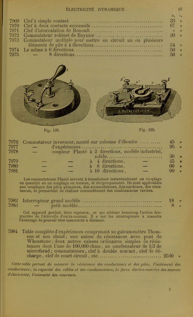 fr. r. 7969 Clef à simple contact. 23 » 7970 Clef à deux contacts successifs 67 » 7971 Clef d’intercalation de Renoult » » 7972 Commutateur robinet de Reynier 30 » 7973 Commutateur multiple pour mettre en circuit un ou plusieurs éléments de pile à 4 directions 34 » 7974 Le même à 6 directions 50 » 7975 — 8 directions 56 » 7976 Commutateur inverseur, monté sur colonne d’ébonite 45 » 7977 — d’expériences 95 » 7978 — coupleur Planté à 2 directions, modèle industriel, solide . 30 » 7979 — — à 4 directions, — 45 » 7980 — — à 8 directions, — 60 » 7981 — — à 10 directions, — 90 » Les commutateurs Planté servent à transformer instantanément un couplage en quantité en un couplage en tension, et réciproquement. Ils sont applicables aux couplages des piles primaires, des accumulateurs, des machines, des résis- tances, et permettent de réaliser commodément des combinaisons variées. 7982 Interrupteur grand modèle 18 » 7983 — petit modèle 8 » Cet appareil produit deux ruptures, ce qui atténue beaucoup l’action des- tructive de l'étincelle d’extra-courant. 11 a sur les interrupteurs à manette l’avantage de pouvoir être manœuvré à distance. 7984 Table complète d’expériences comprenant un galvanomètre Thom- son et son shunt ; une caisse de résistances avec pont de Wheastone ; deux autres caisses ordinaires simples de résis- tances dont Tune de 100,000ohms; un condensateur de 1/3 de microfarad ; commutateurs , clef à double conlact, clef de dé- charge , clef de court circuit, etc 2550 » Cette table permet de mesurer la résistance des conducteurs et des piles, l'isolement des conducteurs, la capacité des câbles et des condensateurs, la force électro-motrice des sources d'électricité, l'intensité des courants. 7