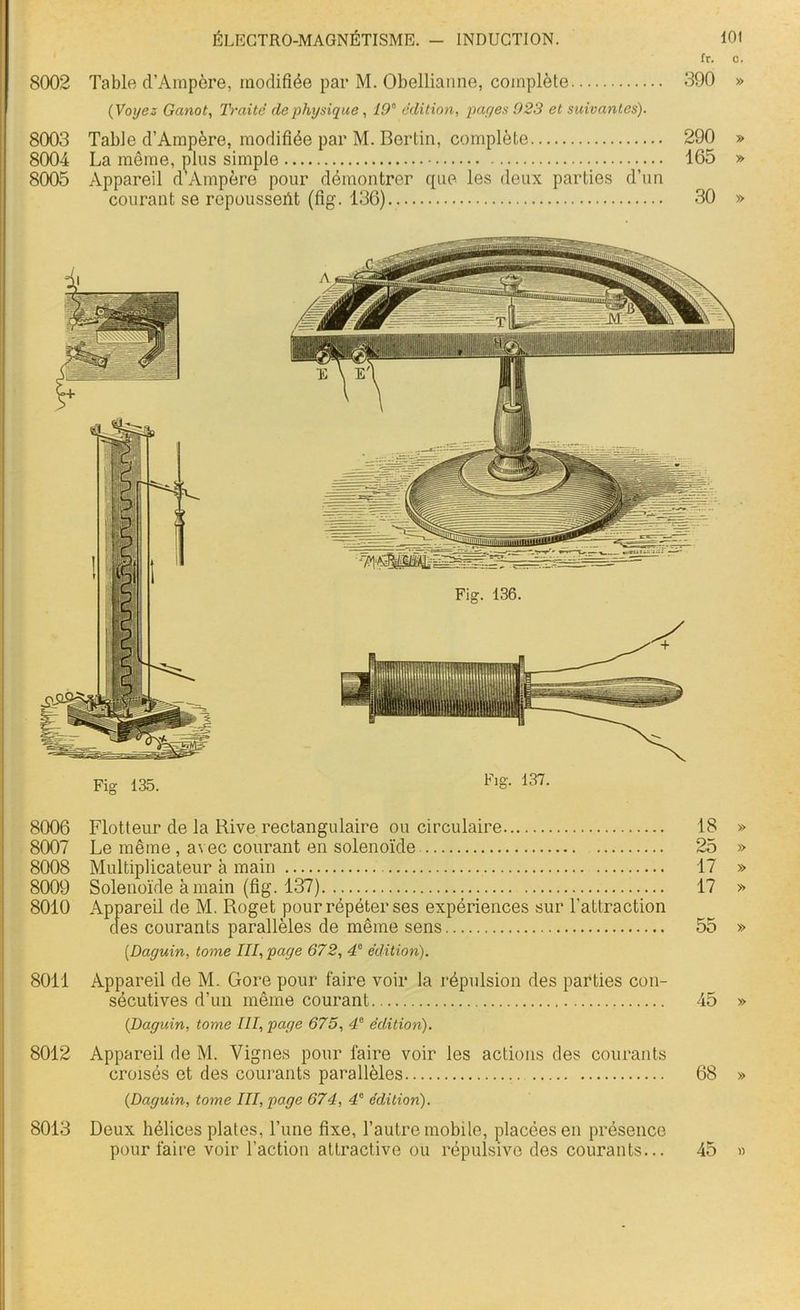 fr. c. 8002 Table d’Ampôre, modifiée par M. Obellianne, complète 390 » ( Voyez Ganot, Traité de physique , 19e édition, payes 923 et suivantes). 8003 Table d’Ampère, modifiée par M. Berlin, complète 290 » 8004 La môme, plus simple 165 » 8005 Appareil dsAmpère pour démontrer que les deux parties d’un courant se repoussent (fig. 136) 30 » 8006 8007 8009 8010 8011 8012 8013 Fig 135. Flo- 137. Flotteur de la Rive rectangulaire ou circulaire 18 » Le même , avec courant en solenoïde 25 » Solenoïde à main (fig. 137) 17 >-> Appareil de M. Roget pour répéter ses expériences sur l’attraction des courants parallèles de même sens 55 » (Daguin, tome III, page 672, 47 édition). Appareil de M. Gore pour faire voir la répulsion des parties con- sécutives d’un même courant 45 » (Daguin, tome III, page 675, 4e édition). Appareil de M. Vignes pour faire voir les actions des courants croisés et des courants parallèles 68 » (Daguin, tome III, page 674, 4e édition). Deux hélices plates, l’une fixe, l’autre mobile, placées en présence pour faire voir l’action attractive ou répulsive des courants... 45 »