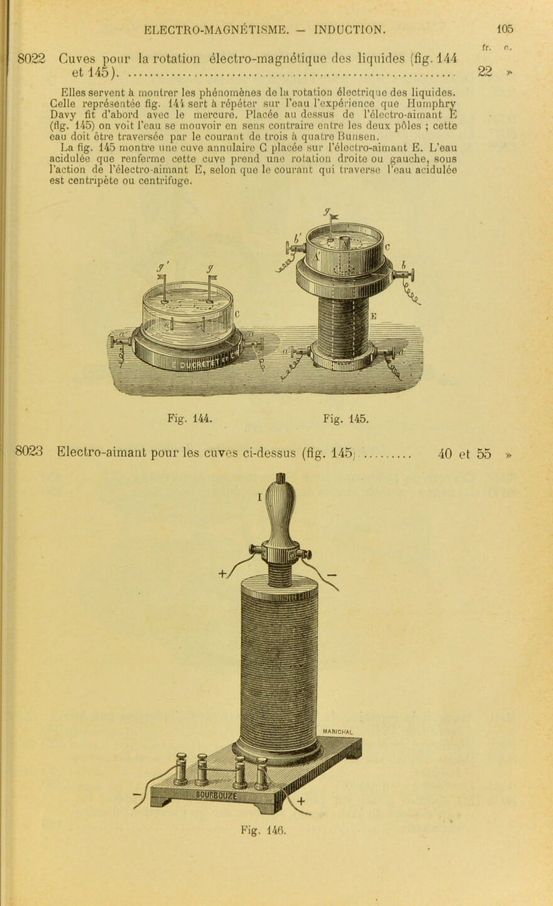 fr. o. 8022 Cuves pour la rotation électro-magnétique des liquides (fig. 144 et 145) 22 y Elles servent à montrer les phénomènes delà rotation électrique des liquides. Celle représentée fig. 144 sert à répéter sur l’eau l’expérience que Humphry Davy fit d’abord avec le mercure. Placée au dessus de l’électro-aimant E (fig. 145) on voit l’eau se mouvoir en sens contraire entre les deux pôles ; cette eau doit être traversée par le courant de trois à quatre Bunsen. La fig. 145 montre une cuve annulaire C placée sur l’électro-aimant E. L’eau acidulée que renferme cette cuve prend une rotation droite ou gauche, sous l’action de l’électro-aimant E, selon que le courant qui traverse l’eau acidulée est centripète ou centrifuge. Fig. 144. Fig. 145. 8023 Electro-aimant pour les cuves ci-dessus (fig. 145; 40 et 55 » Fig. 146.