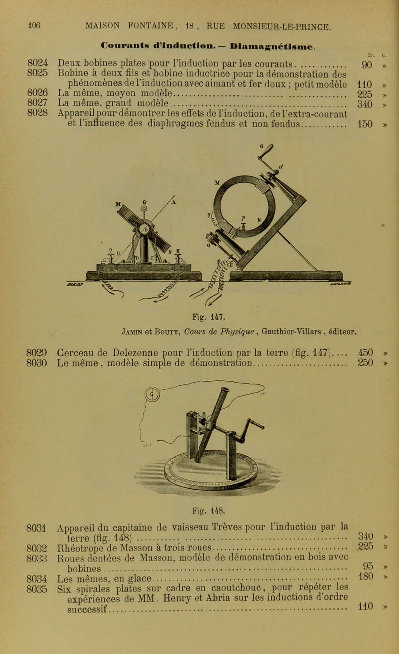 8024 8025 8026 8027 8028 8029 8030 8031 8032 8033 8034 8035 Courauts d'induction. — Diamagnétisme. fr. Deux bobines plates pour l’induction par les courants 90 Bobine à deux fils et bobine inductrice pour la démonstration des phénomènes de l’induction avec aimant et fer doux ; petit modèle 110 La même, moyen modèle 225 La même, grand modèle 340 Appareil pour démontrer les effets de l’induction, de l’extra-courant et l’influence des diaphragmes fendus et non fendus 150 Fig. 147. Jamin et Bouty, Cours de Physique , Gauthier-Villars , éditeur. Cerceau de Delezenne pour l’induction par la terre (fig. 147). ... 450 Le même, modèle simple de démonstration 250 Appareil du capitaine de vaisseau Trêves pour l’induction par la terre (fig. 148) Rhéotrope de Masson à trois roues Roues dentées de Masson, modèle de démonstration en bois avec bobines Les mêmes, en glace Six spirales plates sur cadre en caoutchouc, pour répéter les expériences de MM. Henry et Abria sur les inductions d’ordre successif 34U 225 95 180 110
