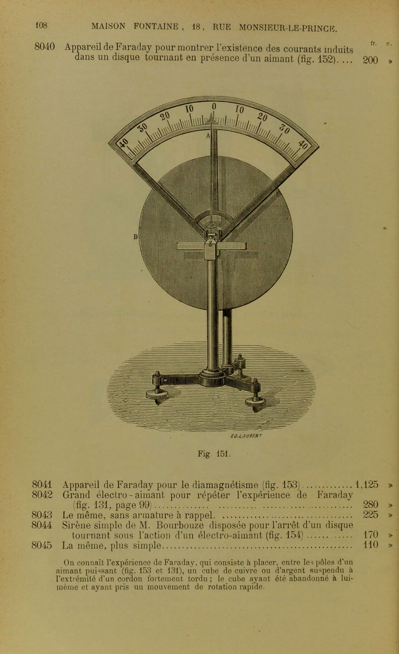 8040 Appareil de Faraday pour montrer l’existence des courants induits dans un disque tournant en présence d’un aimant (fig. 152). ... 200 FÛ.LAUrfFM T Fig 151. % 8041 Appareil de Faraday pour le diamagnétisme (tig. 153) 1,125 » 8042 Grand électro - aimant pour répéter l’expérience de Faraday (fig. 131, page 99) 280 » 8043 Le même, sans armature à rappel 225 » 8044 Sirène simple de M. Bourbouze disposée pour l'arrêt d’un disque tournant sous l’action d’un électro-aimant (fig. 154) 170 » 8045 La même, plus simple 110 » On connaît l’expérience de Faraday, qui consiste à placer, entre les pôles d’un aimant puissant (fig. 1513 et 131), un cube de cuivre ou d’argent suspendu à l’extrémité d’un cordon fortement tordu; le cube ayant été abandonné à lui- mème et ayant pris un mouvement de rotation rapide.