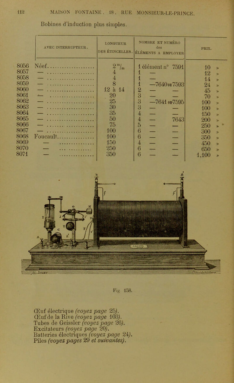 Bobines d’induction plus simples. AVEC INTERRUPTEUR. LONGUEUR DES ÉTINCELLES. NOMBRE ET NUMÉRO des ÉLÉMENTS A EMPLOYER PRIX. 8056 Néef 8057 — .... 8058 — .... 8059 — .... 8060 — .... 8061 — ... 8062 — .... 8063 — .... 8064 — .... 8065 — .... 8066 — .... 8067 — .... 8068 Foucault 8069 — 8070 — 8071 — 9 ~ / m 4 4 8 12 à 14 20 25 30 35 50 75 100 100 150 250 350 1 élément n° 7591 10 1 — 12 1 — 14 1 —7640 ou 7593 24 2 — — 45 3 — — 70 3 —7641 ou7595 100 3 — — 100 4 — — 150 4 — 7643 200 5 — — 250 6 — — 300 6 — — 350 4 — — 450 6 — — 650 6 — — 1,100 Fig 158. Œuf électrique (voyez page 25). Œuf de la Rive (voyez page 103J. Tubes de Geissler (voyez page 26). Excitateurs (voyez page 20). Batteries électriques (voyez page 24). Piles (voyez pages 29 et suivantes).