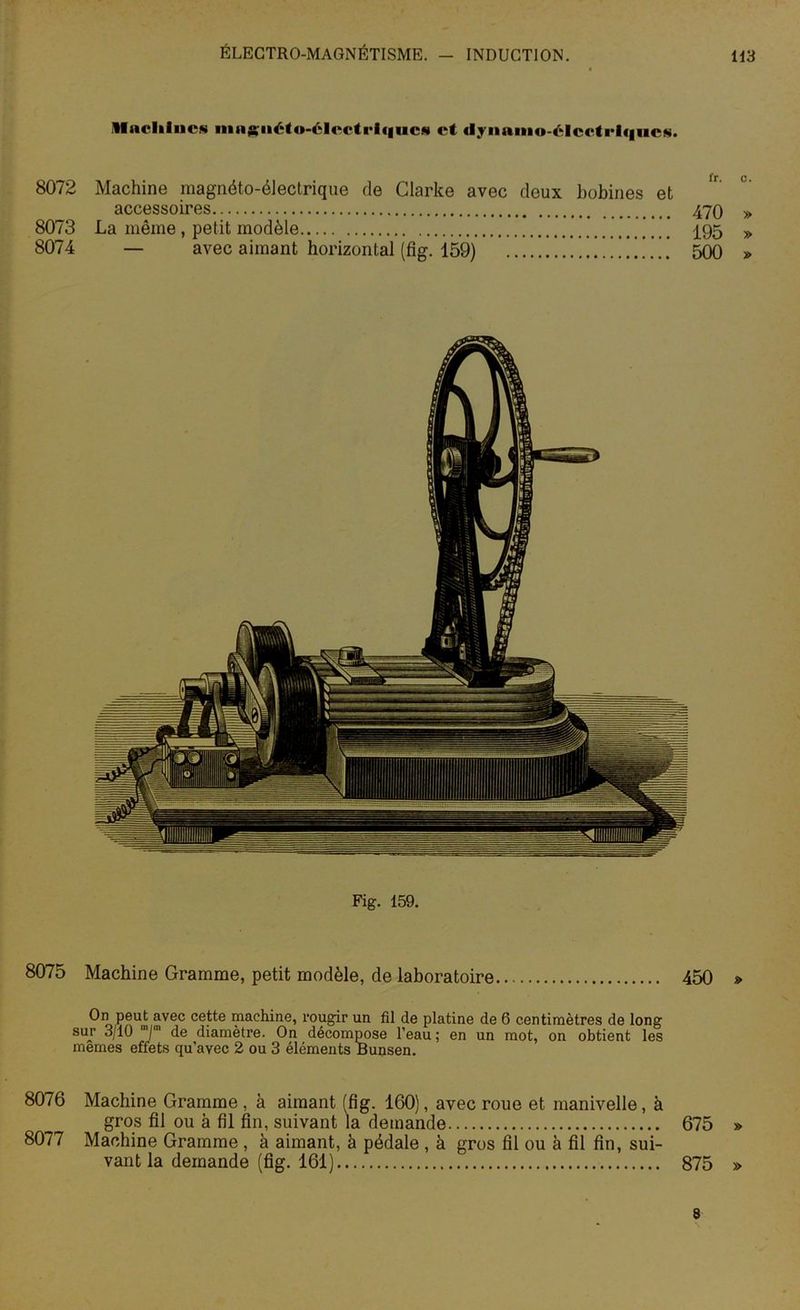 Machines ina^iiéto-électi’lfiucs et dynamo-élcctrlqucs. 8072 Machine magnéto-électrique de Clarke avec deux bobines et accessoires 470 » 8073 La même , petit modèle 495 » 8074 — avec aimant horizontal (fig. 159) 500 » Fig. 159. 8075 Machine Gramme, petit modèle, de laboratoire 450 » On peut avec cette machine, rougir un fil de platine de 6 centimètres de long sur 3/10 T 4e diamètre. On décompose l’eau ; en un mot, on obtient les memes effets qu’avec 2 ou 3 éléments Bunsen. 8076 Machine Gramme, à aimant (fig. 160), avec roue et manivelle, à gros fil ou à fil fin, suivant la demande 675 » 8077 Machine Gramme , à aimant, à pédale , à gros fil ou à fil fin, sui- vant la demande (fig. 161) 875 » 8