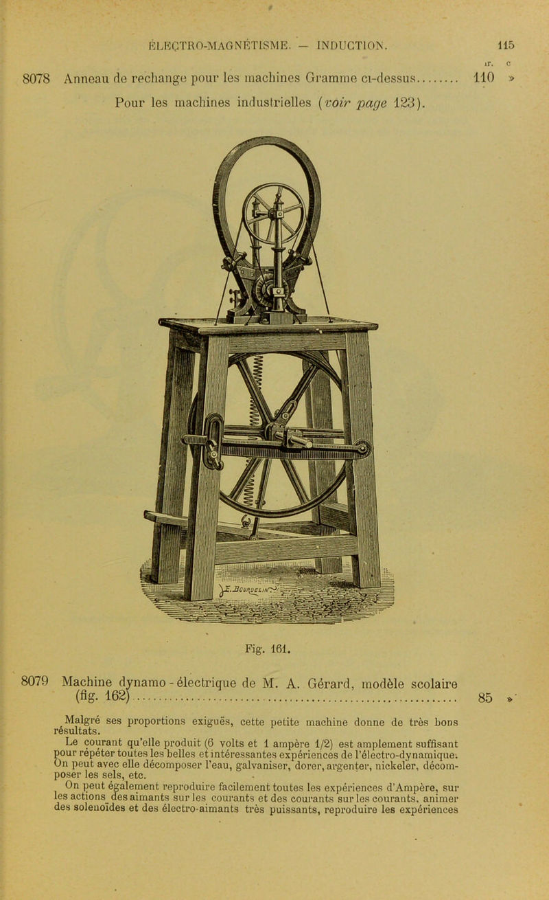ir. c 8078 Anneau de rechange pour les machines Gramme ci-dessus 110 » Pour les machines industrielles (voir page 123). Fig. 161. 8079 Machine dynamo - électrique de M. A. Gérard, modèle scolaire («g. 162) 85 » Malgré ses proportions exiguës, cette petite machine donne de très bons résultats. Le courant qu’elle produit (6 volts et 1 ampère 1/2) est amplement suffisant gour répéter toutes les belles et intéressantes expériences de l’électro-dynamique. m peut avec elle décomposer l’eau, galvaniser, dorer, argenter, nickeler, décom- poser les sels, etc. On peut également reproduire facilement toutes les expériences d’Ampôre, sur les actions_ des aimants sur les courants et des courants sur les courants, animer des solenoïdes et des électro-aimants très puissants, reproduire les expériences