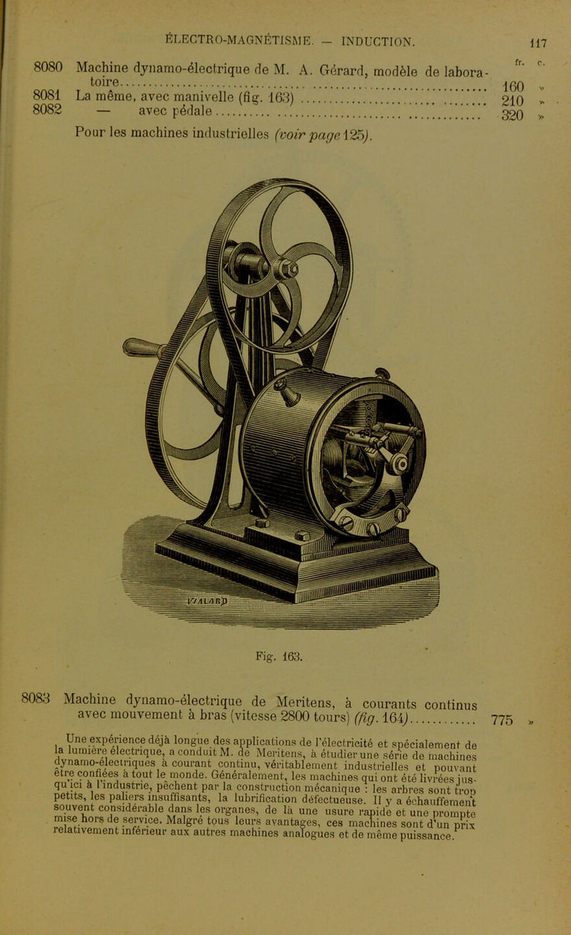 fr. c. 8080 Machine dynamo-électrique de M. A. Gérard, modèle de labora toire 8081 La même, avec manivelle (fig. 163) 8082 — avec pédale ’ . ... Pour les machines industrielles (voir page\25). Fig. 163. 8083 Machine dynamo-électrique de Meritens, à courants continus avec mouvement à bras (vitesse 2800 tours) (fig. 164J -J... wvwu juw a wuiaiu wmn U, venramement industrielles et pouvam etre confiées a tout le monde. Generalement, les machines qui ont été livrées ius qu ici à 1 industrie, pèchent par la construction mécanique : les arbres sont trot petits, les paliers insuffisants, la lubrification défectueuse. 11 y a échauffemenl souvent considérable dans les organes, de là une usure rapide et une prompte mise hors de service. Maigre tous leurs avantages, ces machines sont d’un prix lelativement inferieur aux autres machines analogues et de même puissance 160 . 210 - 320 » 775 »
