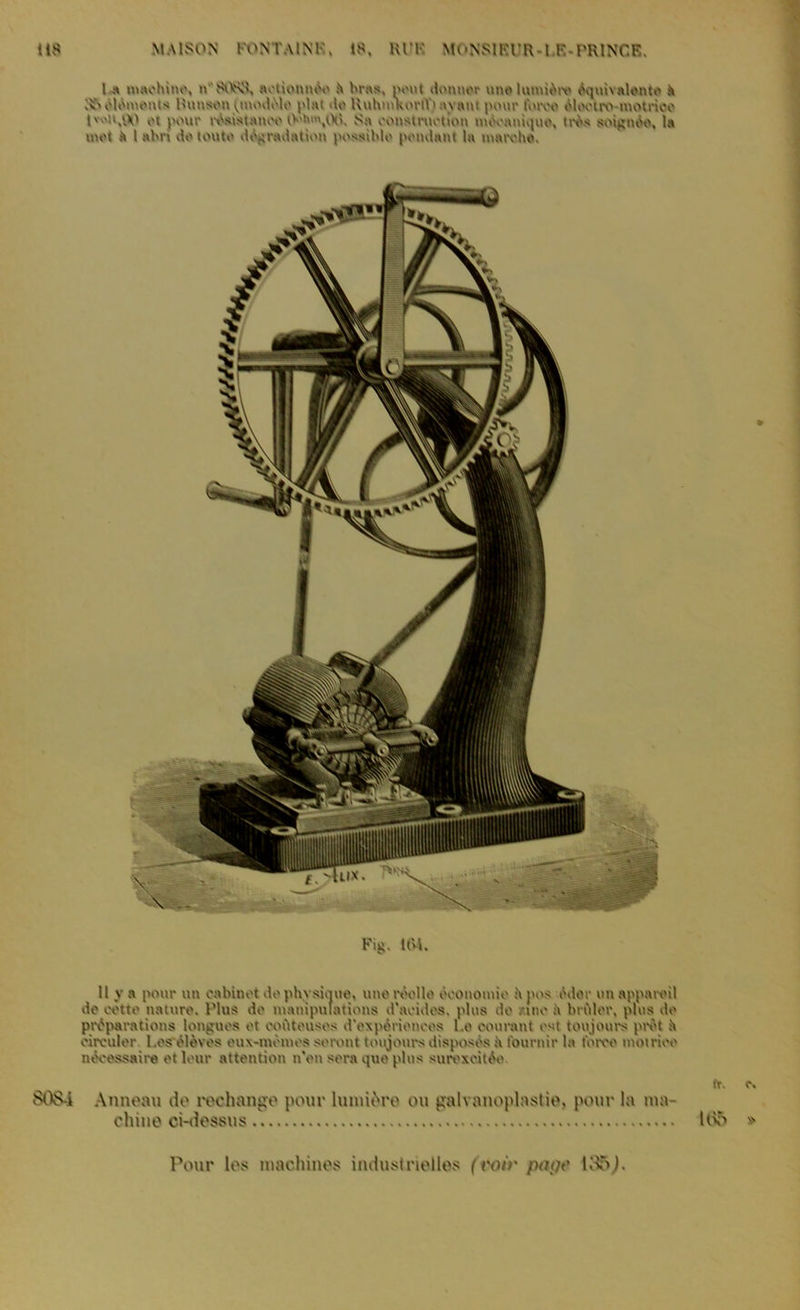 1 « machine, n'SvV'N'î, actionnée il bras, pout donner une lumière équivalente h 1?» éléments Hunsen ^modèle plat de HuhmkortY) ayant pont* t\nvo élootro motrice l'O'.'.M ot pour r^stanoo t>'fc«h06. Sa construction mécanique, très soignée, la mot à l abri do toute dégradation possible pondant la marche. Kiii. 104. Il y a pour un cabinet do physique, une molle économie A pos édor un appamil de cette nature. Plus de manipulations d'acides, plus do zinc .A briller, plus do préparations longues ot coûteuses d'expériences l.e courant est toujours prêt il circuler l.es élèves eux-mènies seront toujours disposés à fournir la force motrice nécessaire et leur attention n'en sera que plus surexcitée. SOS-i Anneau do rechange pour lumkVo ou galvanoplastie, pour In ma- chine ci-dessus Pour les machines industrielles (voir page livô).