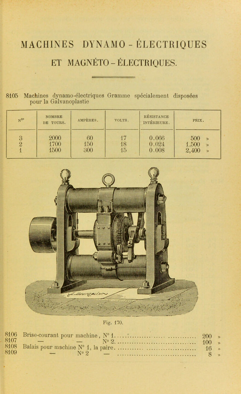 MACHINES DYNAMO - ELECTRIQUES ET MAGNÉTO - ÉLECTRIQUES. 8105 Machines dynamo-électriques Gramme spécialement disposées pour la Galvanoplastie N05 NOMBRE DE TOURS. AMPÈRES. VOLTS. RÉSISTANCE INTÉRIEURE. PRIX. 3 2000 60 17 0.066 500 » 2 1700 150 18 0.024 1,500 » 1 1500 300 15 0.008 2,400 » Fig. 170. 8106 Brise-courant pour machine , N° 1 8107 — No 2 8108 Balais pour machine N° 1, la paire, 8109 — N° 2 1 200 » 100 » 16 » 8 »