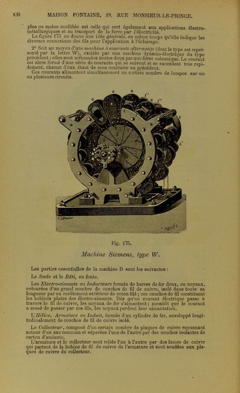 plus ou moins modifiée est celle qui sert également aux applications électro- métallurgiques et au transport de la force par l’électricité. La figure 173 en donne une idée générale, en même temps qu’elle indique les diverses connexions des fils pour l’application â l’éclairage. ^ 2° Soit au moyen d’une machine à courants alternatifs (dont le type est repré- senté par la lettre W), excitée par une machine dynamo-électrique du type précédent ; elles sont actionnées toutes deux par une force mécanique. Le courant est alors formé d’une série de courants qui se suivent et se succèdent très rapi- dement, chacun d’eux étant de sens contraire au précédent. Ces courants alimentent simultanément un certain nombre de lampes sur un ou plusieurs circuits. Fig. 175. Machine Siemens, type W. Les parties essentielles de la machine D sont les suivantes : Le Socle et le Bâti, en fonte. Les Electro-aimants ou Inducteurs formés de barres de fer doux, ou noyaux, entourées d’un grand nombre de couches de fil de cuivre, isolé dans toute sa longueur par un revêtement extérieur de coton filé; ces couches de fil constituent les nobines plates des électro-aimants. Dès qu’un courant électrique passe à travers le fil de cuivre, les noyaux de fer s’aimantent ; aussitôt que le courant a cessé de passer par ces fils, les noyaux perdent leur aimantation. L'Hélice, Armature ou Induit, formée d'un cylindre de fer, enveloppé longi- tudinalement découches de fil de cuivre isolé. Le Collecteur, composé d’un certain nombre de plaques de cuivre rayonnant autour d’un axe commun et séparées l’une de l’autre par des couches isolantes de carton d’amiante. L’armature et le collecteur sont reliés l’un à l’autre par des lames de cuivre qui partent de la bobine de fil de cuivre de l’armature et sont soudées aux pla- ques de cuivre du collecteur.