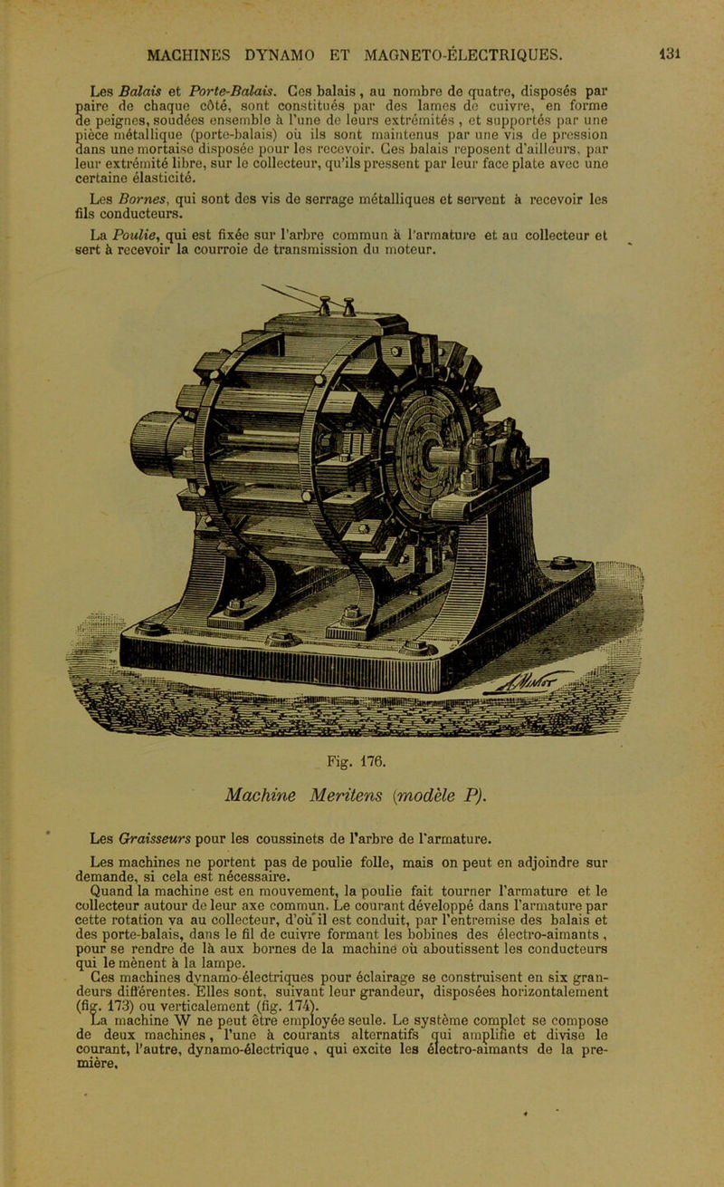Les Balais et Porte-Balais. Ces balais , au nombre de quatre, disposés par S aire de chaque côté, sont constitués par des lames de cuivre, en forme e peignes, soudées ensemble à l’une de leurs extrémités , et supportés par une Sièce métallique (porte-balais) oii ils sont maintenus par une vis de pression ans une mortaise disposée pour les recevoir. Ces balais reposent d'ailleurs, par leur extrémité libre, sur le collecteur, qu’ils pressent par leur face plate avec une certaine élasticité. Les Bornes, qui sont des vis de serrage métalliques et servent à recevoir les fils conducteurs. La Poulie, qui est fixée sur l’arbre commun à l’armature et au collecteur et sert à recevoir la courroie de transmission du moteur. Fig. 176. Machine Meritens {modèle P). Les Graisseurs pour les coussinets de l’arbre de l’armature. Les machines ne portent pas de poulie folle, mais on peut en adjoindre sur demande, si cela est nécessaire. Quand la machine est en mouvement, la poulie fait tourner l’armature et le collecteur autour de leur axe commun. Le courant développé dans l’armature par cette rotation va au collecteur, d’ou il est conduit, par l’entremise des balais et des porte-balais, dans le fil de cuivre formant les bobines des électro-aimants, pour se rendre de là aux bornes de la machine où aboutissent les conducteurs qui le mènent à la lampe. Ces machines dynamo-électriques pour éclairage se construisent en six gran- deurs différentes. Elles sont, suivant leur grandeur, disposées horizontalement (fiç. 173) ou verticalement (fig. 174). La machine W ne peut être employée seule. Le système complet se compose de deux machines, l’une à courants alternatifs qui amplifie et divise le courant, l’autre, dynamo-électrique, qui excite les électro-aimants de la pre- mière,