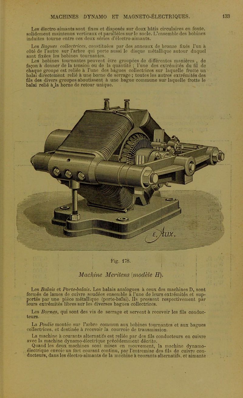 Les électro aimants sont fixes et disposés sur deux bâtis circulaires en fonte, solidement maintenus verticaux et parallèles sur le socle. L’ensemble des bobines induites tourne entre ces deux séries d’électro-aimants. Les Bagues collectrices, constituées par des anneaux de bronze fixés l'un à côté de l’autre sur l’arbre qui porte aussi le disque métallique autour duquel sont fixées les bobines tournantes. Les bobines tournantes peuvent être groupées de différentes manières , de façon à donner de la tension ou de la quantité ; l'une des extrémités du fil de chaque groupe est reliée à l’une des bagues collectrices sur laquelle frotte un balai directement relié à une borne de serrage ; toutes les autres extrémités des fils des divers groupes aboutissent à une bague commune sur laquelle frotte le balai relié à^laoorne de retour unique. Fig. 178. Machine Meritens [modèle H). - ! Les Balais et Porte-balais. Les balais analogues à ceux des machines D, sont formés de lames de cuivre soudées ensemble à l’une de leurs extrémités et sup- portés par une pièce métallique (porte-balai). Ils pressent respectivement par leurs extrémités libres sur les diverses bagues collectrices. Les Bornes, qui sont des vis de serrage et servent à recevoir les fils conduc- teurs. La Poulie montée sur l’arbre commun aux bobines tournantes et aux bagues collectrices, et destinée à recevoir la courroie de transmission. La machine à courants alternatifs est reliée par des fils conducteurs en cuivre avec la machine dynamo-électrique précédemment décrite. Quand les deux machines sont mises en mouvement, la machine dynamo- électrique envoie un fort courant continu, par l'entremise des fils de cuivre con- ducteurs, dans les électro-aimants de la machine à courants alternatifs, et aimante