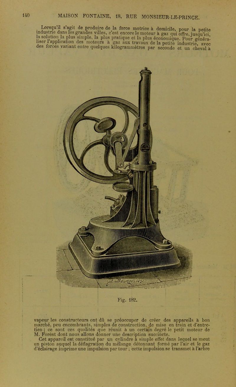 Lorsqu’il s’agit de produire de la force motrice à domicile, pour la petite industrie dans les grandes villes, c’est encore le moteur à gaz qui offre, iusqu’ici la solution la plus simple, la plus pratique et la plus économique. Pour généra- user 1 application des moteurs à jjaz aux travaux delà petite industrie avec des forces variant entre quelques kilogrammètres par seconde et un cheval à Fig. 182. vapeur les constructeurs ont dû se préoccuper de créer des appareils à bon marché, peu encombrants, simples de construction, de mise en train et d'entre- tien ; ce sont ces qualités que réunit à un certain degré le petit moteur de M. Forèst dont nous allons donner une description succincte. Cet appareil est constitué par un cylindre à simple effet dans lequel se meut un piston auquel la déflagration du mélange détonnant formé par l'air et le gaz d'éclairage imprime une impulsion par tour ; cette impulsion se transmet à l’arbre
