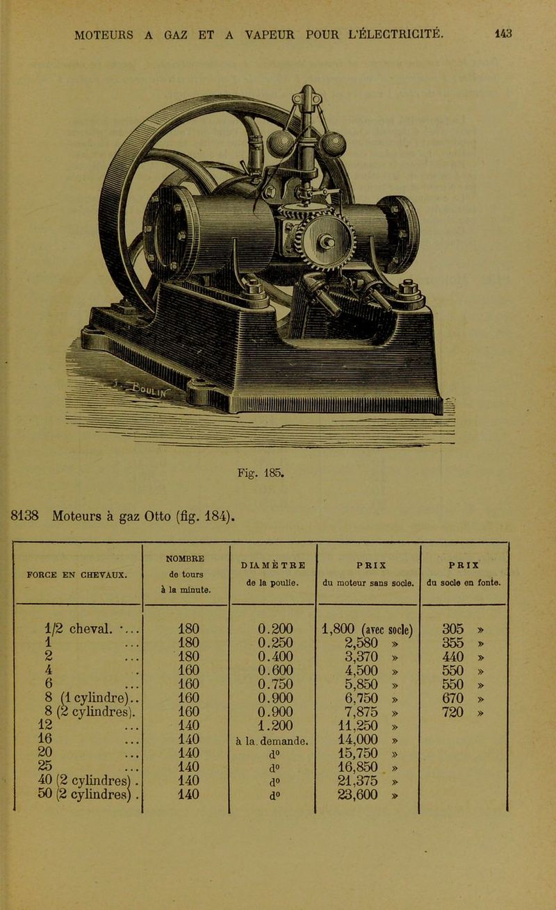 Fig. 185. 8138 Moteurs à gaz Otto (fig. 184). FORGE EN CHEVAUX. NOMBRE de tours à la minute. DIAMÈTRE de la poulie. PRIX du moteur sans socle. PRIX du socle en fonte. 1/2 cheval. *... 180 0.200 1,800 (avec socle) 305 » 1 180 0.250 2,580 » 355 » 2 180 0.400 3,370 » 440 » 4 160 0.600 4,500 » 550 » 6 160 0.750 5,850 » 550 » 8 (1 cylindre).. 160 0.900 6,750 » 670 » 8 (2 cylindres). 160 0.900 7,875 » 720 » 12 140 1.200 11.250 » 16 140 à la demande. 14,000 » 20 140 d° 15,750 » 25 140 d° 16,850 » 40 (2 cylindres). 140 d° 21,375 » 50 (2 cylindres) . 140 d° 23,600 »