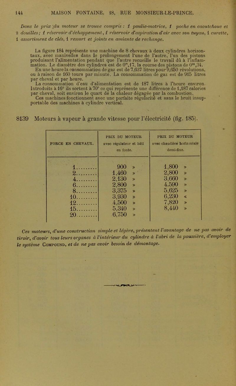 Dans le prix [du moteur se trouve compris : 1 poulie-motrice, i poche en caoutchouc et 2 douilles ; 1 réservoir d'échappement, 1 réservoir d'aspiration d'air avec son tuyau, 1 curette, 1 assortiment de clés, 1 ressort et joints en amiante de rechange. La figure 184 représente une machine de 8 chevaux à deux cylindres horizon- taux, avec manivelles dans le prolongement l’une de l’autre, l’un des pistons produisant l’alimentation pendant que l’autre recueille le travail dû à l'inflam- mation. Le diamètre des cylindres est de 0',17, la course des pistons de 0m,34. En une heure la consommation de gaz est de 7,637 litres pour 9,650 révolutions, ou à raison de 160 tours par minute. La consommation de gaz est de 915 litres par cheval et par heure. La consommation d'eau d’alimentation est de 187 litres à l’heure environ. Introduits à 16° ils sortent à 70° ce qui représente une différence de 1,187 calories par cheval, soit environ le quart de la chaleur dégagée par la combustion. Ces machines fonctionnent avec une parfaite régularité et sans le bruit insup- portable des machines à cylindre vertical. 8139 Moteurs à vapeur à grande vitesse pour l’électricité (fig. 185). FORCE EN CHEVAUX. PRIX DU MOTEUR avec régulateur et bâti en fonte. PRIX DU MOTEUR avec chaudière horizon! aie demi-fixe. 1 900 » 1.800 » 2 1.460 » 2,800 » 4 2.130 » 3.660 » 6 2,800 » 4.590 » 8 3,375 » 5,625 » 10 3,930 » 6,230 « 12 4,500 » 7,820 » 15 20 5,340 » 6.750 » 8.440 » Ces moteurs, d'une construction simple et légère, présentent l'avantage de ne pas avoir de tiroir, d’avoir tous leurs organes à l’intérieur du cylindre à l’abri de la poussière, d employer le système Compound, et de ne pas avoir besoin de démontage.