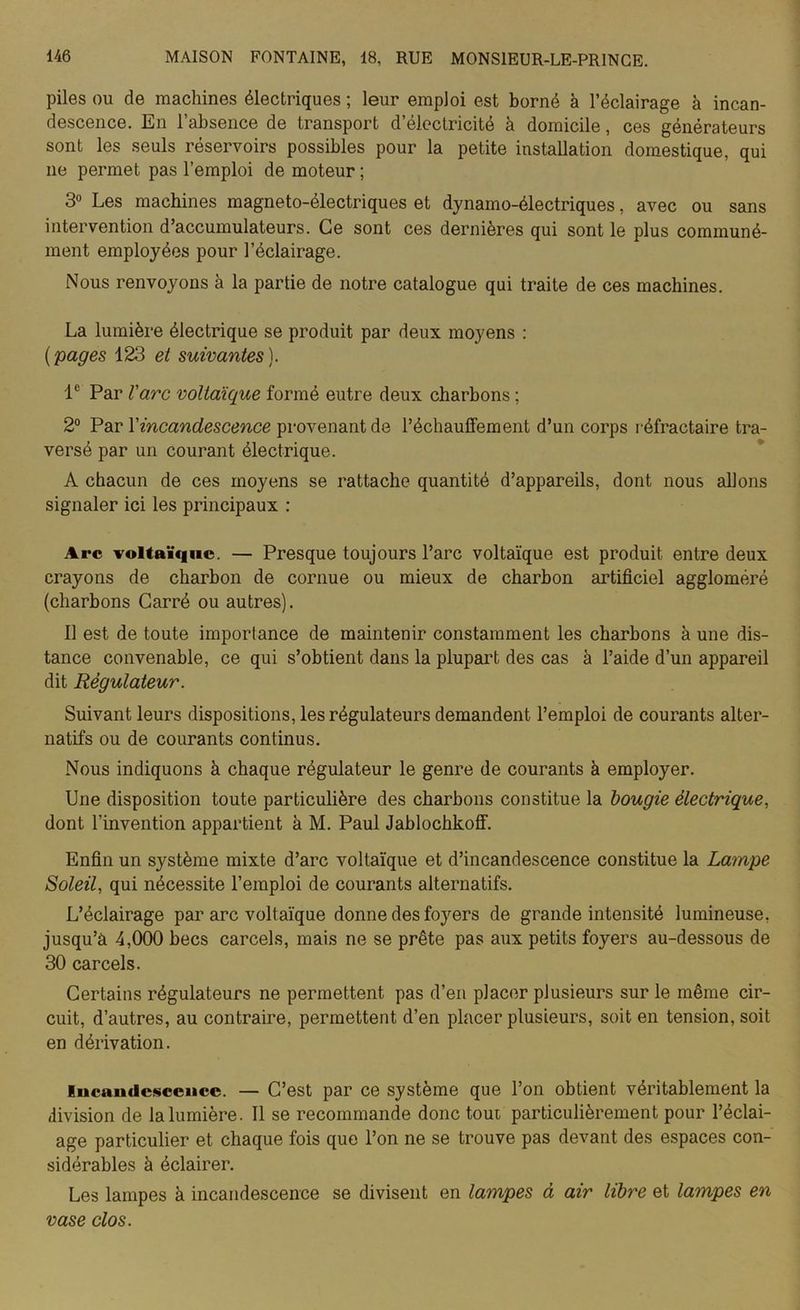 piles ou de machines électriques ; leur emploi est borné à l’éclairage à incan- descence. En l’absence de transport d’électricité à domicile, ces générateurs sont les seuls réservoirs possibles pour la petite installation domestique, qui ne permet pas l’emploi de moteur ; 3° Les machines magneto-électriques et dynamo-électriques, avec ou sans intervention d’accumulateurs. Ce sont ces dernières qui sont le plus communé- ment employées pour l’éclairage. Nous renvoyons à la partie de notre catalogue qui traite de ces machines. La lumière électrique se produit par deux moyens : (pages 123 et suivantes). Ie Par l'arc voltaïque formé eutre deux charbons ; 2° Par Y incandescence provenant de réchauffement d’un corps réfractaire tra- versé par un courant électrique. A chacun de ces moyens se rattache quantité d’appareils, dont nous allons signaler ici les principaux : Arc voltaïque. — Presque toujours l’arc voltaïque est produit entre deux crayons de charbon de cornue ou mieux de charbon artificiel aggloméré (charbons Carré ou autres). Il est de toute importance de maintenir constamment les charbons à une dis- tance convenable, ce qui s’obtient dans la plupart des cas à l’aide d’un appareil dit Régulateur. Suivant leurs dispositions, les régulateurs demandent l’emploi de courants alter- natifs ou de courants continus. Nous indiquons à chaque régulateur le genre de courants à employer. Une disposition toute particulière des charbons constitue la bougie électrique, dont l’invention appartient à M. Paul Jablochkoff. Enfin un système mixte d’arc voltaïque et d’incandescence constitue la Lampe Soleil, qui nécessite l’emploi de courants alternatifs. L’éclairage par arc voltaïque donne des foyers de grande intensité lumineuse, jusqu’à 4,000 becs carcels, mais ne se prête pas aux petits foyers au-dessous de 30 carcels. Certains régulateurs ne permettent pas d’en placer plusieurs sur le même cir- cuit, d’autres, au contraire, permettent d’en placer plusieurs, soit en tension, soit en dérivation. lucaudcsccncc. — C’est par ce système que l’on obtient véritablement la division de la lumière. Il se recommande donc tout particulièrement pour l’éclai- age particulier et chaque fois que l’on ne se trouve pas devant des espaces con- sidérables à éclairer. Les lampes à incandescence se divisent en lampes à air libre et lampes en vase clos.
