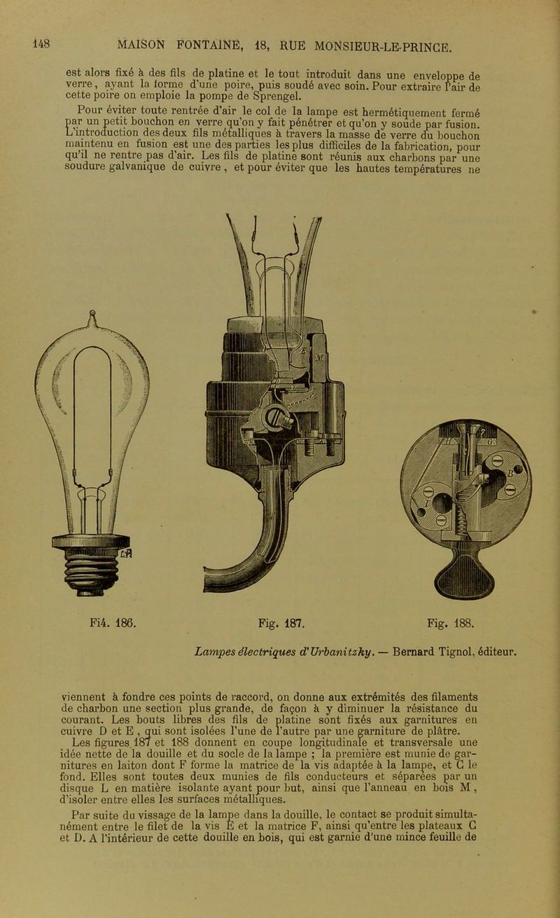 est alors fixé à des fils de platine et le tout introduit dans une enveloppe de verre, ayant la forme d’une poire, puis soudé avec soin. Pour extraire Pair de cette poire on emploie la pompe de Sprengel. Pour éviter toute rentrée d’air le col de la lampe est hermétiquement fermé par un petit bouchon en verre qu'on y fait pénétrer et qu’on y soude par fusion. L’introduction des deux fils métalliques à travers la masse de verre du bouchon maintenu en fusion est une des parties les plus difficiles de la fabrication, pour qu’il ne rentre pas d’air. Les fils de platine sont réunis aux charbons par une soudure galvanique de cuivre , et pour éviter que les hautes températures ne Fi4. 186. Fig. 187. Fig. 188. Lampes électriques d’Urbanitzky. — Bernard Tignol. éditeur. viennent à fondre ces points de raccord, on donne aux extrémités des filaments de charbon une section plus grande, de façon à y diminuer la résistance du courant. Les bouts libres des fils de platine sont fixés aux garnitures en cuivre D et E , qui sont isolées l’une de l’autre par une garniture de plâtre. Les figures. 187 et 188 donnent en coupe longitudinale et transversale une idée nette de la douille et du socle de la lampe ; la première est munie de gar- nitures en laiton dont F forme la matrice de la vis adaptée à la lampe, et C le fond. Elles sont toutes deux munies de fils conducteurs et séparées par un disque L en matière isolante ayant pour but, ainsi que l’anneau en bois M , d’isoler entre elles les surfaces métalliques. Par suite du vissage de la lampe dans la douille, le contact se produit simulta- nément entre le filet de la vis E et la matrice F, ainsi qu’entre les plateaux G et D. A l’intérieur de cette douille en bois, qui est garnie d’une mince feuille de