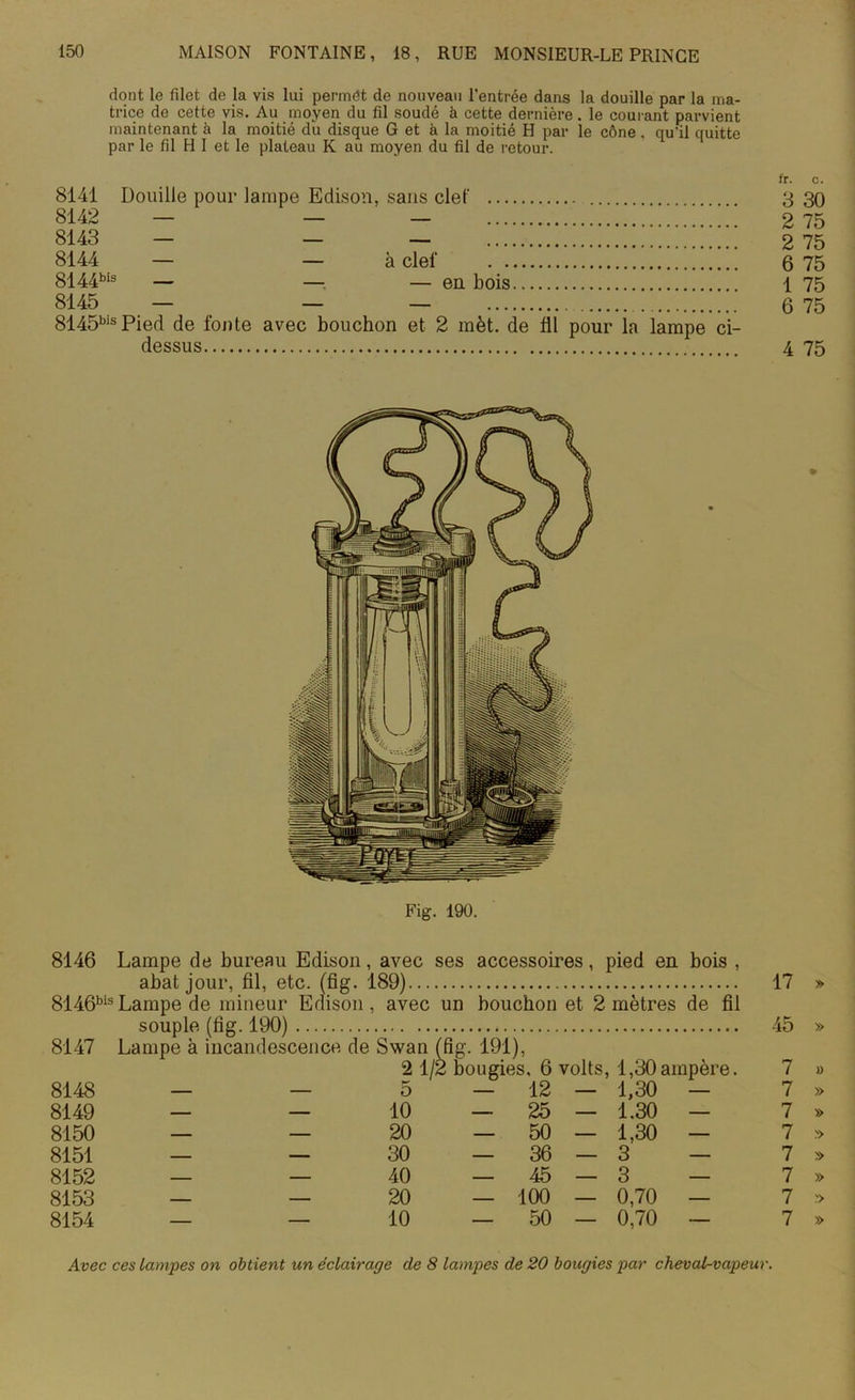 dont le filet de la vis lui permdt de nouveau l’entrée dans la douille par la ma- trice de cette vis. Au moyen du fil soudé à cette dernière. le courant parvient maintenant à la moitié du disque G et à la moitié H par le cône. qu'il quitte par le fil H I et le plateau K au moyen du fil de retour. 8141 Douille pour lampe Edison, sans clef 8142 — — — 8143 — — — ;;;;;;;;;;;; 8144 — — à clef 8144bis — — — en bois 8145 — — — ;; 8145bisPied de fonte avec bouchon et 2 met. de fil pour la lampe ci- dessus fr. c. 3 30 2 75 2 75 6 75 1 75 6 75 4 75 Fig. 190. 8146 Lampe de bureau Edison, avec ses accessoires, pied en bois , abat jour, fil, etc. (fig. 189) 17 » 8146bisLampe de mineur Edison, avec un bouchon et 2 mètres de fil souple (fig. 190) 45 » 8147 Lampe à incandescence de Swan (fig. 191), 2 1/2 bougies, 6 volts, 1,30ampère. 7 » 8148 — — 5 — 12 — 1,30 — 7 » 8149 — — 10 — 25 — 1.30 — 7 » 8150 — — 20 — 50 — 1,30 — 7 » 8151 — — 30 _36—3 — 7 » 8152 — — 40 — 45 — 3 — 7 » 8153 — — 20 — 100 — 0,70 — 7 » 8154 — — 10 — 50 — 0,70 — 7 » Avec ces Lampes on obtient un éclairage de 8 lampes de 20 bougies par cheval-vapeur.