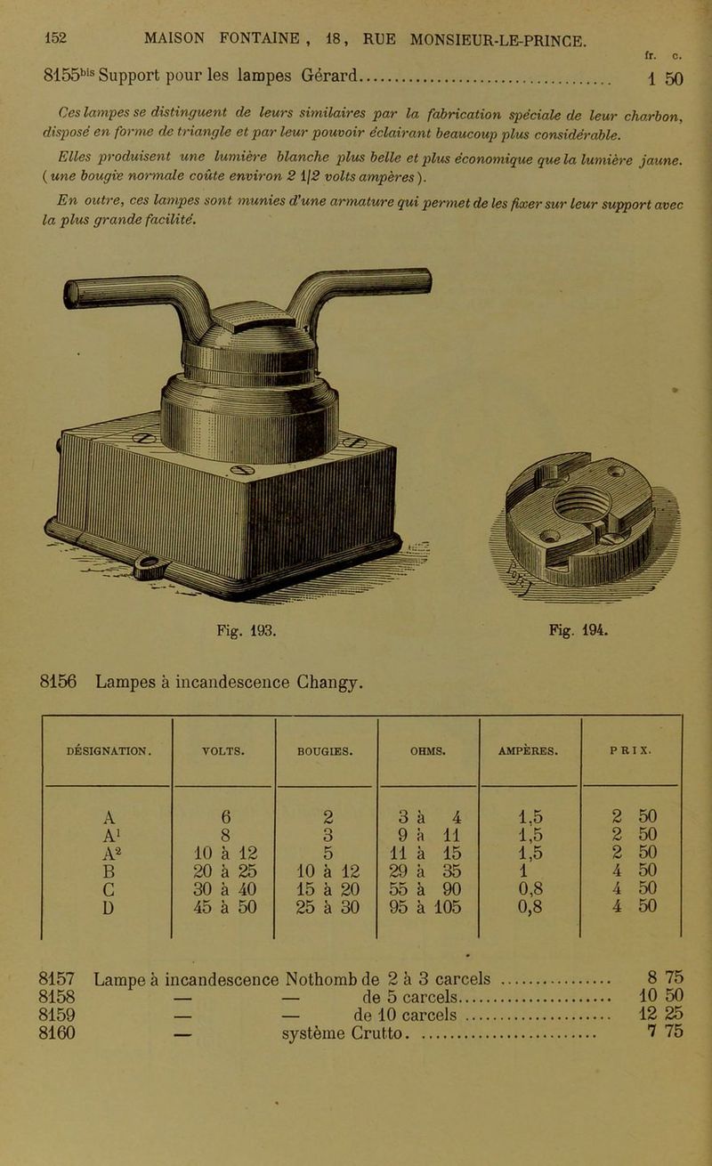 fr. c. 8155bis Support pour les lampes Gérard \ 50 Ces lampes se distinguent de leurs similaires par la fabrication spéciale de leur charbon, disposé en forme de triangle et par leur pouvoir éclairant beaucoup plus considérable. Elles produisent une lumière blanche plus belle et plus économique que la lumière jaune. (une bougie normale coûte environ 2 1/2 volts ampères). En outre, ces lampes sont munies d une armature qui permet de les fixer sur leur support avec la plus grande facilité. Fig. 193. Fig. 194. 8156 Lampes à incandescence Changy. DÉSIGNATION. VOLTS. BOUGIES. OHMS. AMPÈRES. PRIX. A 6 2 3 à 4 1.5 2 50 A1 8 3 9 à 11 1,5 2 50 A2 10 à 12 5 11 à 15 1,5 2 50 B 20 à 25 10 à 12 29 à 35 1 4 50 G 30 à 40 15 à 20 55 à 90 0,8 4 50 ü 45 à 50 25 à 30 95 à 105 0,8 4 50 8157 Lampe à incandescence Nothomb de 2 à 3 carcels 8 75 8158 — — de 5 carcels 10 50 8159 — — de 10 carcels 12 25 8160 — système Crutto 7 75