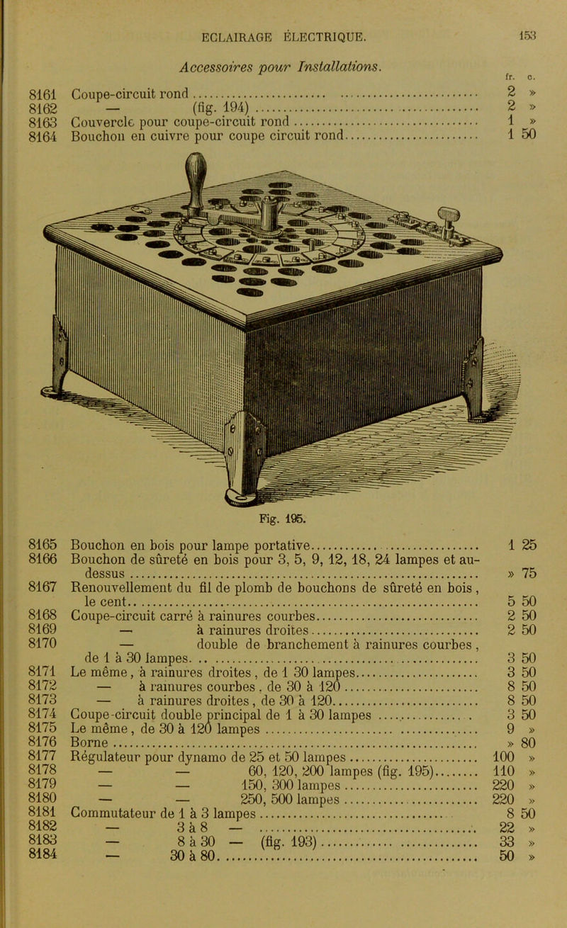 Accessoires pour Installations. fr. c. 8161 Coupe-circuit rond 2 » 8162 — (fig. 194) 2 » 8163 Couvercle pour coupe-circuit rond 1 » 8164 Bouchon en cuivre pour coupe circuit rond 1 50 8165 8166 8167 8168 8169 8170 8171 8172 8173 8174 8175 8176 8177 8178 8179 8180 8181 8182 8183 8184 Bouchon en bois pour lampe portative 1 25 Bouchon de sûreté en bois pour 3, 5, 9, 12, 18, 24 lampes et au- dessus » 75 Renouvellement du fil de plomb de bouchons de sûreté en bois , le cent 5 50 Coupe-circuit carré à rainures courbes 2 50 — à rainures droites 2 50 — double de branchement à rainures courbes , de 1 à 30 lampes 3 50 Le même, à rainures droites , de 1 30 lampes 3 50 — à rainures courbes , de 30 à 120 8 50 — à rainures droites, de 30 à 120 8 50 Coupe-circuit double principal de 1 à 30 lampes — 3 50 Le même, de 30 à 120 lampes 9 » Borne .... » 80 Régulateur pour dynamo de 25 et 50 lampes 100 » — — 60, 120, 200 lampes (fig. 195) 110 » — — 150, 300 lampes 220 » — — 250, 500 lampes 220 » Commutateur de 1 à 3 lampes 8 50 — 3 à 8 — 22 » — 8 à 30 — (fig. 193) 33 » — 30 à 80 50 »