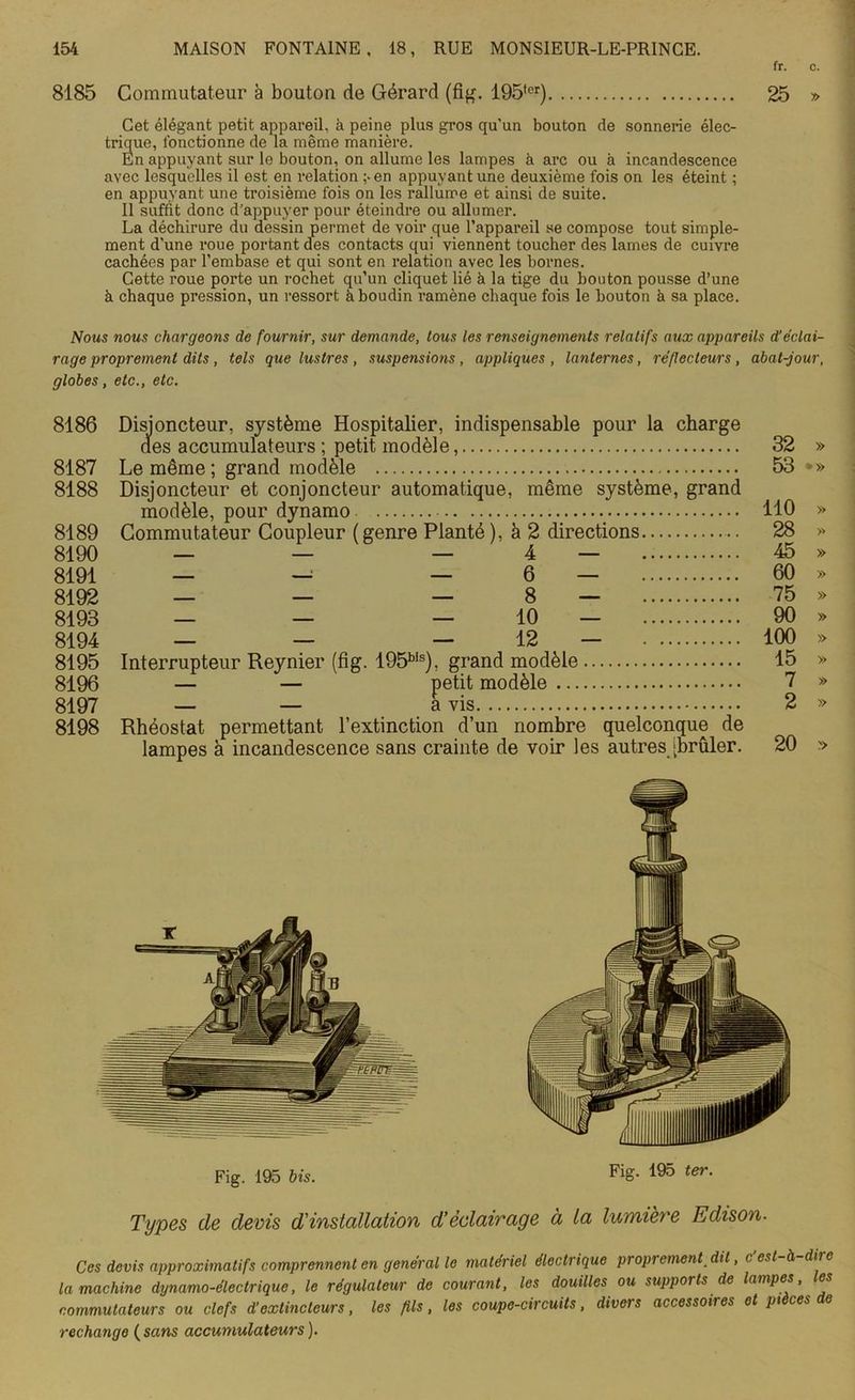fr. c. 8185 Commutateur à bouton de Gérard (fig. 195,er) 25 » Cet élégant petit appareil, à peine plus gros qu'un bouton de sonnerie élec- trique, fonctionne de la même manière. En appuyant sur le bouton, on allume les lampes à arc ou à incandescence avec lesquelles il est en relation ;-en appuyant une deuxième fois on les éteint ; en appuyant une troisième fois on les l'allume et ainsi de suite. Il suffit donc d'appuyer pour éteindre ou allumer. La déchirure du dessin permet de voir que l’appareil se compose tout simple- ment d’une roue portant des contacts qui viennent toucher des lames de cuivre cachées par l’embase et qui sont en relation avec les bornes. Cette roue porte un rochet qu’un cliquet lié à la tige du bouton pousse d’une à chaque pression, un ressort à boudin ramène chaque fois le bouton à sa place. Nous nous chargeons de fournir, sur demande, tous les renseignements relatifs aux appareils d’éclai- rage proprement dits, tels que lustres, suspensions, appliques, lanternes, réflecteurs, abat-jour, globes, etc., etc. 8186 Disjoncteur, système Hospitalier, indispensable pour la charge des accumulateurs ; petit modèle, 32 » 8187 Le même; grand modèle 53 >» 8188 Disjoncteur et conjoncteur automatique, même système, grand modèle, pour dynamo 110 » 8189 Commutateur Coupleur ( genre Planté ), à 2 directions 28 » 8190 — — — 4 — 45 » 8191 — — — 6 — 60 » 8192 — — — 8 — 75 » 8193 — — — 10 — 90 » 8194 — — — 12 ( — 100 » 8195 Interrupteur Reynier (fig. Wô1515), grand modèle 15 » 8196 — — petit modèle 7 » 8197 — — avis 2 » 8198 Rhéostat permettant l’extinction d’un nombre quelconque de lampes à incandescence sans crainte de voir les autres [brûler. 20 » Types de devis d'installation d’éclairage à la lumière Edison- Ces devis approximatifs comprennent en general le matériel électiique proprement dit, c est à dire la machine dynamo-électrique, le régulateur de courant, les douilles ou supports de lampes, les commutateurs ou clefs d’extincteurs, les fils, les coupe-circuits, divers accessoires et pièces de rechange ( sans accumulateurs ).