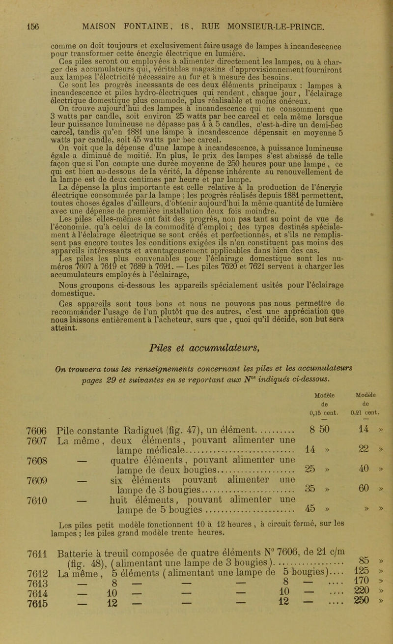 comme on doit toujours et exclusivement faire usage de lampes à incandescence pour transformer cette énergie électrique en lumière. Ces piles seront ou employées à alimenter directement les lampes, ou à char- ger des accumulateurs qui, Véritables magasins d'approvisionnement fourniront aux lampes l’électricité nécessaire au fur et à mesure des besoins. Ce sont les progrès incessants de ces deux éléments principaux : lampes à incandescence et piles hydro-électriques qui rendent, chaque jour, l’éclairage électrique domestique plus commode, plus réalisable et moins onéreux. On trouve aujourd’hui des lampes à incandescence qui ne consomment que 3 watts par candie, soit environ 25 watts par bec carcel et cela même lorsque leur puissance lumineuse ne dépasse pas 4 à 5 candies, c’est-à-dire un demi-bec carcel, tandis qu’en 1881 une lampe à incandescence dépensait en moyenne 5 watts par candie, soit 45 watts par bec carcel. On voit que la dépense d’une lampe à incandescence, à puissance lumineuse égale a diminué de moitié. En plus, le prix des lampes s’est abaissé de telle façon que si l’on compte une duree moyenne de 250 heures pour une lampe , ce qui est bien au-dessous de la vérité, la' dépense inhérente au renouvellement de la lampe est de deux centimes par heure et par lampe. La dépense la plus importante est celle relative à la production de l’énergie électrique consommée parla lampe ; les progrès réalisés depuis 1881 permettent, toutes choses égales d’ailleurs, d'obtenir aujourd’hui la même quantité de lumière avec une dépense de première installation deux fois moindre. Les piles elles-mêmes ont fait des progrès, non pas tant au point de vue de l’économie, qu’à celui de la commodité d’emploi ; des types destinés spéciale- ment à l’éclairage électrique se sont créés et perfectionnes, et s’ils ne remplis- sent pas encore toutes les conditions exigées ils n’en constituent pas moins des appareils intéressants et avantageusement applicables dans bien des cas. Les piles les plus convenables pour l’éclairage domestique sont les nu- méros 7607 à 7619 et 7689 à 7691. — Les piles 7620 et 7621 servent à charger les accumulateurs employés à l’éclairage, Nous groupons ci-dessous les appareils spécialement usités pour l’éclairage domestique. Ces appareils sont tous bons et nous ne pouvons pas nous permettre de recommander l’usage de l’un plutôt que des autres, c’est une appréciation que nous laissons entièrement à l’acheteur, surs que , quoi qu’il décide, son but sera atteint. Piles et accumulateurs, On trouvera tous les renseignements concernant les piles et les accumulateurs pages 29 et suivantes en se reportant aux Nos indiqués ci-dessous. Modèle de 0,15 cent. 7606 Pile constante Radiguet (flg. 47), un élément 8 50 7607 La môme, deux éléments, pouvant alimenter une lampe médicale 14 » 7008 — quatre éléments, pouvant alimenter une lampe de deux bougies 25 » 7009 — six éléments pouvant alimenter une lampe de 3 bougies 35 » 7010 — huit éléments, pouvant alimenter une lampe de 5 bougies 45 » Les piles petit modèle fonctionnent 10 à 12 heures , à circuit fermé, sur les lampes ; les piles grand modèle trente heures. Modèle de 0.21 cent 14 22 40 60 » 7611 7612 7613 Batterie à treuil composée de quatre éléments N° 7606, de 21 c/m (fig. 48), (alimentant une lampe de 3 bougies) La même , o éléments ( alimentant une lampe de 5 bougies).... — 8 — — — 8 — .... 85 125 170