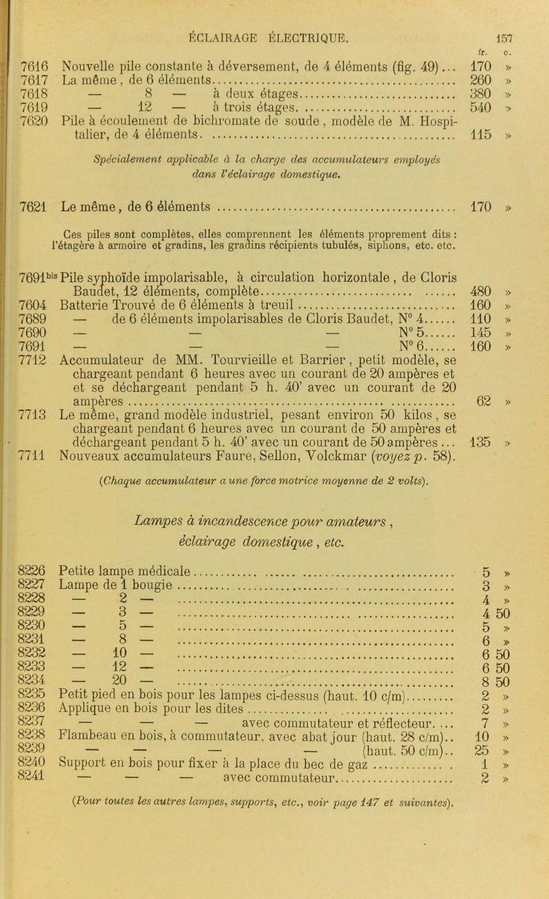 fr. c. 7616 Nouvelle pile constante à déversement, de 4 éléments (fig. 49)... 170 » 7617 La même , de 6 éléments 260 » 7618 — 8 — à deux étages 380 » 7619 — 12 — à trois étages 540 » 7620 Pile à écoulement de bichromate de soude , modèle de M. Hospi- talier, de 4 éléments 115 » Spécialement applicable à la charge des accumulateurs employés dans l'éclairage domestique. 7621 Le même, de 6 éléments 170 » Ces piles sont complètes, elles comprennent les éléments proprement dits : l’étagère à armoire et gradins, les gradins récipients tubulés, siphons, etc. etc. 7691bis Pile syphoïde impolarisable, à circulation horizontale , de Cloris Baudet, 12 éléments, complète 480 » 7604 Batterie Trouvé de 6 éléments à treuil 160 » 7689 — de 6 éléments impolarisables de Cloris Baudet, N° 4 110 » 7690 — — — N° 5 145 » 7691 — — — N° 6 160 » 7712 Accumulateur de MM. Tourvieille et Barrier, petit modèle, se chargeant pendant 6 heures avec un courant de 20 ampères et et se déchargeant pendant 5 h. 40’ avec un courant de 20 ampères 62 » 7713 Le même, grand modèle industriel, pesant environ 50 kilos, se chargeant pendant 6 heures avec un courant de 50 ampères et déchargeant pendant 5 h. 40’ avec un courant de 50 ampères ... 135 » 7711 Nouveaux accumulateurs Faure, Sellon, Volckmar {voyez p. 58). (Chaque accumulateur aune force motrice moyenne de 2 volts). Lampes à incandescence pour amateurs , éclairage domestique, etc. 8226 Petite lampe médicale 5 » 8227 Lampe de 1 bougie 3 » 8228 — 2 — 4 » 8229 — 3 — 4 50 8230 — 5 — 5 » 8231 — 8 — 6 » 8232 — 10 — 6 50 8233 — 12 — 6 50 8234 — 20 — 8 50 8235 Petit pied en bois pour les lampes ci-dessus (haut. 10 c/m) 2 » 8236 Applique en bois pour les dites 2 » 8237 ^ — — — avec commutateur et réflecteur. ... 7 » 8238 Flambeau en bois, à commutateur, avec abat jour (haut. 28 c/m).. 10 » 8239 — — — — (haut. 50 c/m).. 25 » 8240 Support en bois pour fixer à la place du bec de gaz 1 » 8241 — — — avec commutateur 2 » {Pour toutes les autres lampes, supports, etc., voir page 147 et suivantes).
