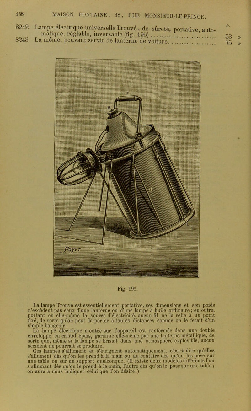 8242 Lampe électrique universelle Trouvé , de sûreté, portative auto- matique, réglable, inversable (fig. 196) 8243 La même, pouvant servir de lanterne de voiture. .. ] ! Fig. 196. La lampe Trouvé est essentiellement portative, ses dimensions et son poids n’excèdent pas ceux d’une lanterne ou d’une lampe à huile ordinaire ; en outre, portant en elle-même la source d’électricité, aucun fil ne la relie à un point fixé, de sorte qu’on peut la porter à toutes distances comme on le ferait d’un simple bougeoir. La lampe électrique montée sur l’appareil est renfermée dans une double enveloppe en cristal épais, garantie elle-même par une lanterne métallique, de sorte que, même si la lampe se brisait dans une atmosphère explosible, aucun accident ne pourrait se produire. Ces lampes s’allument et s’éteignent automatiquement, c’est-à dire qu’elles s’allument dès qu’on les prend à la main ou au contaire dès qu’on les pose sur une table ou sur un support quelconque. (Il existe deux modèles différents l’un s allumant dès qu’on le prend à la main, l’autre dès qu’on le pose sur une table ; on aura à nous indiquer celui que l’on désire.)