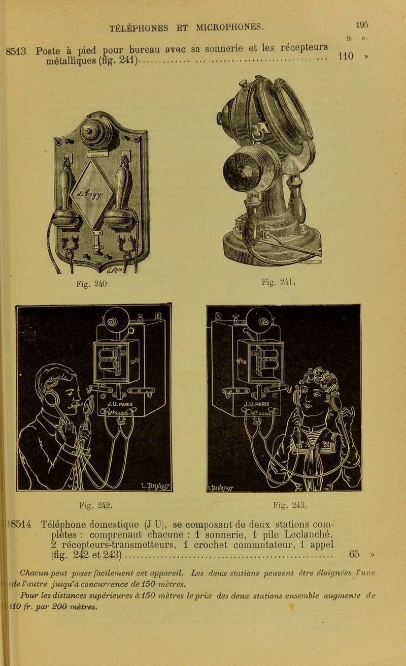 fr. c. 8513 Poste à pied pour bureau avec sa sonnerie et les récepteurs métalliques (ng. 241) 110 Fig. 240. Fig. 241, Fig. 242. Fig. 243. • i'8514 Téléphone domestique (J U), se composant de deux stations com- plètes : comprenant chacune : 1 sonnerie, 1 pile Leclanché, 2 récepteurs-transmetteurs, 1 crochet commutateur, 1 appel (fig. 242 et 243) 65 » ■ Chacun peut poser facilement cet appareil. Les deux stations peuvent être éloignées l'une t | de l'autre jusqu'à concurrence de 150 mètres. Pour les distances supérieures à 150 mètres le prix des deux stations ensemble augmente de jl \ llO fr. par 200 mètres. , I K