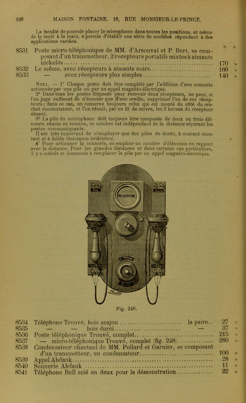 8531 8532 8533 8534 8535 8536 8537 8538 8539 8540 8541 La faculté de pouvoir placer le microphone dans toutes les positions, et même de le tenir à la main, a permis d’établir une série de modèles répondant à des applications variées. Poste micro-téléphonique de MM. d’Arsonval et P. Bert, se com- posant d’un transmetteur, 2 récepteurs portatifs mixtes à aimants nickelés Le même, avec récepteurs à aimants noirs — avec récepteurs plus simples Nota. — 1° Chaque poste doit être complété par l’addition d’une sonnerie actionnée par une pile ou par un appel magnéto-électrique. 2° Dans tous les postes disposés pour recevoir deux récepteurs, on peut, si l'on juge suffisant de n’écouter que d’une oreille, supprimer l’un de ces récep- teurs; dans ce cas, on conserve toujours celui qui est monté du côté du cro- chet commutateur, et l’on réunit, par un fil de cuivre, les 2 bornes du récepteur absent. 8° La pile du microphone doit toujours être composée de deux ou trois élé- ments reunis en tension, ce nombre est indépendant de la distance séparant les postes communiquants. Il est très important de n’employer que des piles de durée, a courant cons- tant et à faible résistance intérieure. 4° Pour actionner la sonnerie, on emploie un nombre d'éléments en rapport avec la distance. Pour les grandes distances et dans certains cas particuliers, il y a intérêt el économie à remplacer la pile par un appel magnéto-électrique. Fig. 248. Téléphone Trouvé, bois acajou la paire.. — — bois durci — Poste téléphonique Trouvé, complet — micro-téléphonique Trouvé, complet (fig. 248) Condensateur chantant de MM. Pollarn et Garnier, se composant d’un transmetteur, un condensateur Appel Abdank Sonnerie Abdank Téléphone Bell scié en deux pour la démonstration fr. c. 170 » 160 » 140 ^ 27 » 37 » 215 » 280 » 100 » 28 » 11 » 22 »