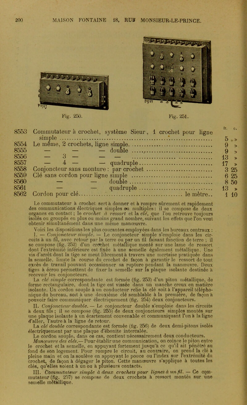 8553 Commutateur à crochet, système Sieur, 1 crochet pour ligne simple *. 5 .» 8554 Le même, 2 crochets, ligue simple 9 » 8555 — — — douule , 9 » 8556 — 3 — — — 13 » 8557 — 4 — — quadruple 17 » 8558 Conjoncteur saus mouture : par crochet 3 25 8559 Clé sans cordon pour ligne simple 6 25 8560 — — double 8 50 8561 — — quadruple 13 » 8562 Cordon pour clé le mètre.. 1 10 Le commutateur à crochet sert à donner et à rompre sûrement et rapidement des communications électriques simples ou multiples: il se compose de deux organes en contact ; le crochet à ressort et la clé, que l'ou retrouve toujours isolés ou groupés en plus ou moins grand nombre, suivant les effets que l’on veut obtenir simultanément dans une même manœuvre. Voici les dispositions les plus courantes employées dans les bureaux centraux : I. — Conjoncteur simple. — Le conjoncteur simple s’emploie dans les cir- cuits à un fil, avec retour par la terre ou par un fil faisant fonction de terre ; il se compose (fig. 252) d’un crochet métallique monté sur une lame de ressort dont l’extrémité inférieure est fixée à une semelle également métallique. Une vis d’arrêt dont la tige se meut librement à travers une mortaise pratiquée dans la semelle, limite la course du crochet de façon à garantir le ressort de tout excès de travail pouvant occasionner sa rupture pendant la manœuvre. Deux tiges à écrou permettent de fixer la semelle sur la plaque isolante destinée à recevoir les conjoncteurs. La clé simple correspondante est formée (fig. 253) d’un piton métallique, de forme rectangulaire, dont la tige est vissée dans un manche creux en matière isolante. Un cordon souple à un conducteur relie la clé soit à l’appareil télépho- nique du bureau, soit à une deuxième clé semblable à la première, de façon à pouvoir faire communiquer électriquement (fig. 254) deux conjoncteurs. II. Conjoncteur double.— Le conjoncteur double s’emploie dans les circuits à deux fils ; il se compose (fig. 255) de deux conjoncteurs simples montés sur une plaque isolante à un écartement convenable et communiquant l’un à la ligne d’aller, l’autre à la ligne de retour. La clé double correspondante est formée (fig. 256) de deux demi-pitons isolés électriquement par une plaque d’ébonite intercalée. Le cordon souple, dans ce cas, contient nécessairement deux conducteurs. Manœuvre des clés.— Pour établir une communication, on coince le piton entre le crochet et la semelle, en appuyant fortement jusqu’à ce qu’il ait pénétré au fond de son logement. Pour rompre le circuit, au contraire, on prend la clé à pleine main et on la soulève en appuyant le pouce ou l’index sur l’extrémité du crochet, de façon à dégager le piton. Cette manœuvre s'applique à toutes les clés, qu’elles soient à un ou à plusieurs contacts. III. Commutateur simple à deux crochets pour lignes à un fil. — Ce com- mutateur (fig. 257) se compose de deux crochets à ressort montés sur une semelle métallique.