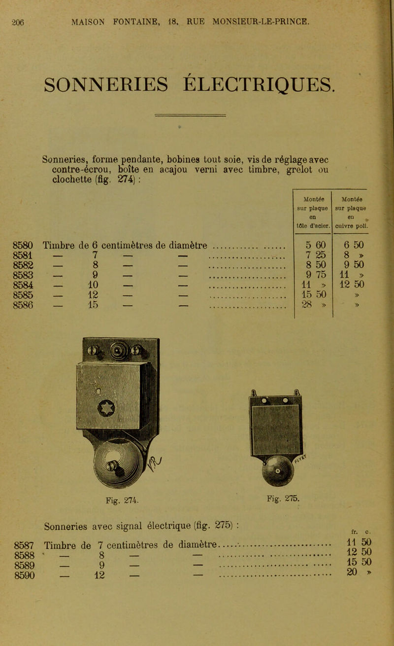 SONNERIES ÉLECTRIQUES. ¥ 8580 8581 8582 8583 8584 8585 8586 Sonneries, forme pendante, bobines tout soie, vis de réglage avec contre-écrou, boîte en acajou verni avec timbre, grelot ou clochette (fig. 274) : Montée Montée sur plaque sur plaque en en , tûle d’acier. cuivre poil. Timbre de 6 centimètres de diamètre 5 60 6 50 7 7 25 8 » — 8 — — 8 50 9 50 9 75 11 » — 10 — — 11 » 12 50 — 12 — — 15 50 » — 15 — — 28 » » I Fig. 274. Fig. 275. Sonneries avec signal électrique (fig. 275) : 8589 — 9 — — 8590 — 12 — — 15 20 *